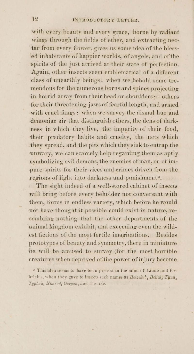 with every beauty and every grace, borne by radiant wings through the fields of ether, and extracting nec- tar from every flower, gives us some idea of the bless- ed inhabitants of happier worlds, of angels, and of the spirits of the just arrived at their state of perfection. Again, other insects seem emblematical of a different class of unearthly beings: when we behold some tre- mendous for the numerous horns and spines projecting in horrid array from their head or shoulders ;—others for their threatening jaws of fearful length, and armed with cruel fangs: when we survey the dismal hue and demoniac air that distinguish others, the dens of dark- ness in which they live, the impurity of their food, their predatory habits and cruelty, the nets which they spread, and the pits which they sink to entrap the unwary, we can scarcely help regarding them as aptly symbolizing evil demons, the enemies of man, or of im- pure spirits for their vices and crimes driven from the regions of light into darkness and punishment?. The sight indeed of a well-stored cabinet of insects will bring beiore every beholder not conversant with them, forms in endless variety, which before he would not have thought it possible could exist in nature, re- sembling nothing that the other departments of the anima! kingdom exhibit, and exceeding even the wild- est fictions of the most fertile imaginations. Besides prototypes of beauty and symmetry, there in miniature ‘the. will be amused to survey (for the most horrible creatures when deprived of the power of injury become a This idea seems to have been present to the mind of Linné and Fa- bricius, when they gave to insects such names as Belzebub, Belial, Titan, Typhon, Nimrod, Geryon, and the lke.
