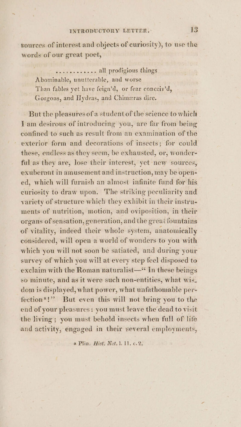 Q sources of interest and objects of curiosity), to use the words of our great poet, e@epetdee ee ® @ © o all prodigious things Abominable, unutterable, and worse Than fables yet have feign’d, or fear conceiy’d, Gorgons, and Hydras, and Chimeras dire. age 242 . But the pleasures of a student of the science to whiclt i am desirous of introducing you, are far from being confined to such as result from an examination of the exterior form and decorations of insects; for could these, endless as they seem, be exhausted, or, wonder- ful as they are, lose their interest, yet new sources, exuberant in amusement and instruction, may be open- ed, which will furnish an almost infinite fund for his curiosity to draw upon. The striking peculiarity and variety of structure which they exhibit in their instru- ments of nutrition, motion, and oviposition, in their organs of sensation, generation, and the great fountains of vitality, indeed their whole system, anatomically considered, will open a world of wonders to you with which you will not soon be satiated, and during your survey of which you will at every step feel disposed to exclaim with the Roman naturalist—“ In these beings so minute, and as it were such non-entities, what wis. dom is displayed, what power, what unfathomable per- fection*!”’ But even this will not bring you to the end of your pleasures: you must leave the dead to visit the living ; you must behold insects when full of life and activity, engaged in their several employments,