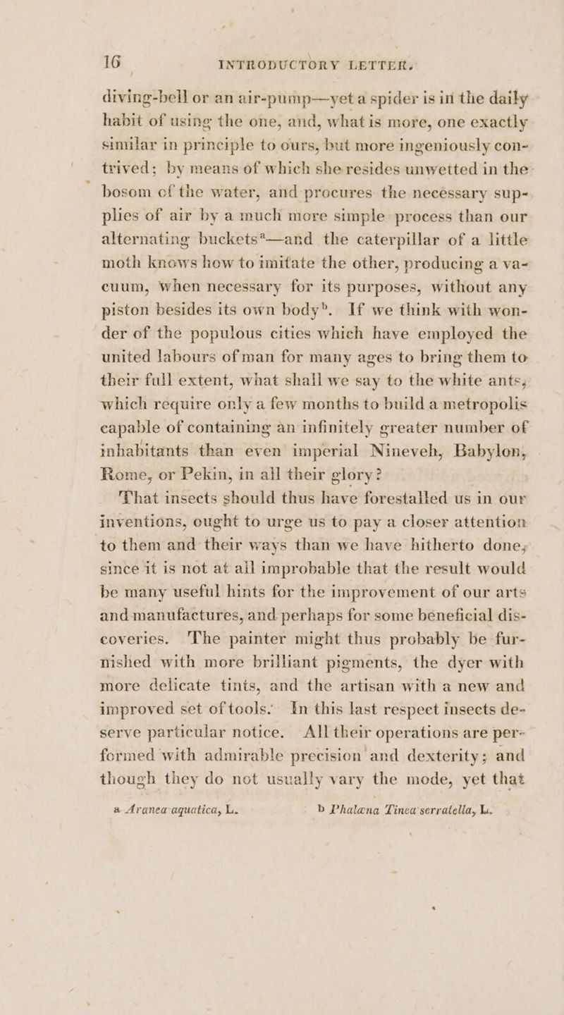 diving-bell or an air-pump—yet a spider is in the daily habit of using the one, and, what is more, one exactly similar in principle to ours, but more ingeniously con- trived: by means of which she resides unweited in the. bosom cf the water, and procures the necessary sup- plies of air by a much more simple process than our alternating buckets*—and the caterpillar of a little moth knows how to imitate the other, preducing a va- cuum, When necessary for its purposes, without any piston besides its own body. If we think with won- der of the populous cities which have employed the united labours of man for many ages to bring them to their full extent, what shall we say to the white ants, which require only a few monthis to build a metropolis capable of containing an infinitely greater number of inhabitants than even imperial Nineveh, Babylon, Rome, or Pekin, in all their glory? That insects should thus have forestalled us in our inventions, ought to urge us to pay a closer attention to them and their ways than we have hitherto done, since it is not at ail improbable that the result would be many useful hints for the improvement of our arts and manufactures, and perhaps for some beneficial dis- eoveries. The painter might thus probably be fur- nished with more brilliant pigments, the dyer with more delicate tints, and the artisan with a new and improved set oftools. In this last respect insects de- serve particular notice. All their operations are per- fermed with admirable precision and dexterity; and though they do not usually vary the mode, yet that a Aranea- aquatica, L. b Phaleana Tinea serratella, Lu,