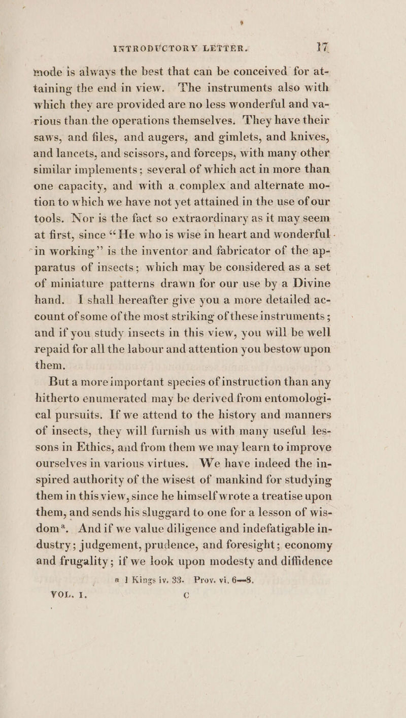 % INTRODUCTORY LETTER. 17. mode is always the best that can be conceived for at- taining the end in view. ‘The instruments also with which they are provided are no less wonderful and va- rious than the operations themselves. They have their saws, and files, and augers, and gimlets, and knives, and lancets, and scissors, and forceps, with many other similar implements; several of which act in more than one capacity, and with a complex and alternate mo- tion to which we have not yet attained in the use of our tools. Nor is the fact so extraordinary as it may seem at first, since ‘He who is wise in heart and wonderful - “in working”’ is the inventor and fabricator of the ap- paratus of insects; which may be considered as a set of miniature patterns drawn for our use by a Divine hand. I shall hereafter give you a more detailed ac- count of some of the most striking of these instruments ; and if you study insects in this view, you will be well repaid for all the labour and attention you bestow upon them. : But a moreimportant species of instruction than any hitherto enumerated may be derived from entomologi- cal pursuits. If we attend to the history and manners of insects, they will furnish us with many useful les- sons in Ethics, and from them we may learn to improve ourselves in various virtues. We have indeed the in- spired authority of the wisest of mankind for studying them in this view, since he himself wrote a treatise upon them, and sends his sluggard to one for a lesson of wis- dom’. Andif we value diligence and indefatigable in- dustry; judgement, prudence, and foresight; economy and frugality; if we look upon modesty and diffidence a | Kings iv, 33. Prov. vi, 6—=8. VOR. 1. ¢
