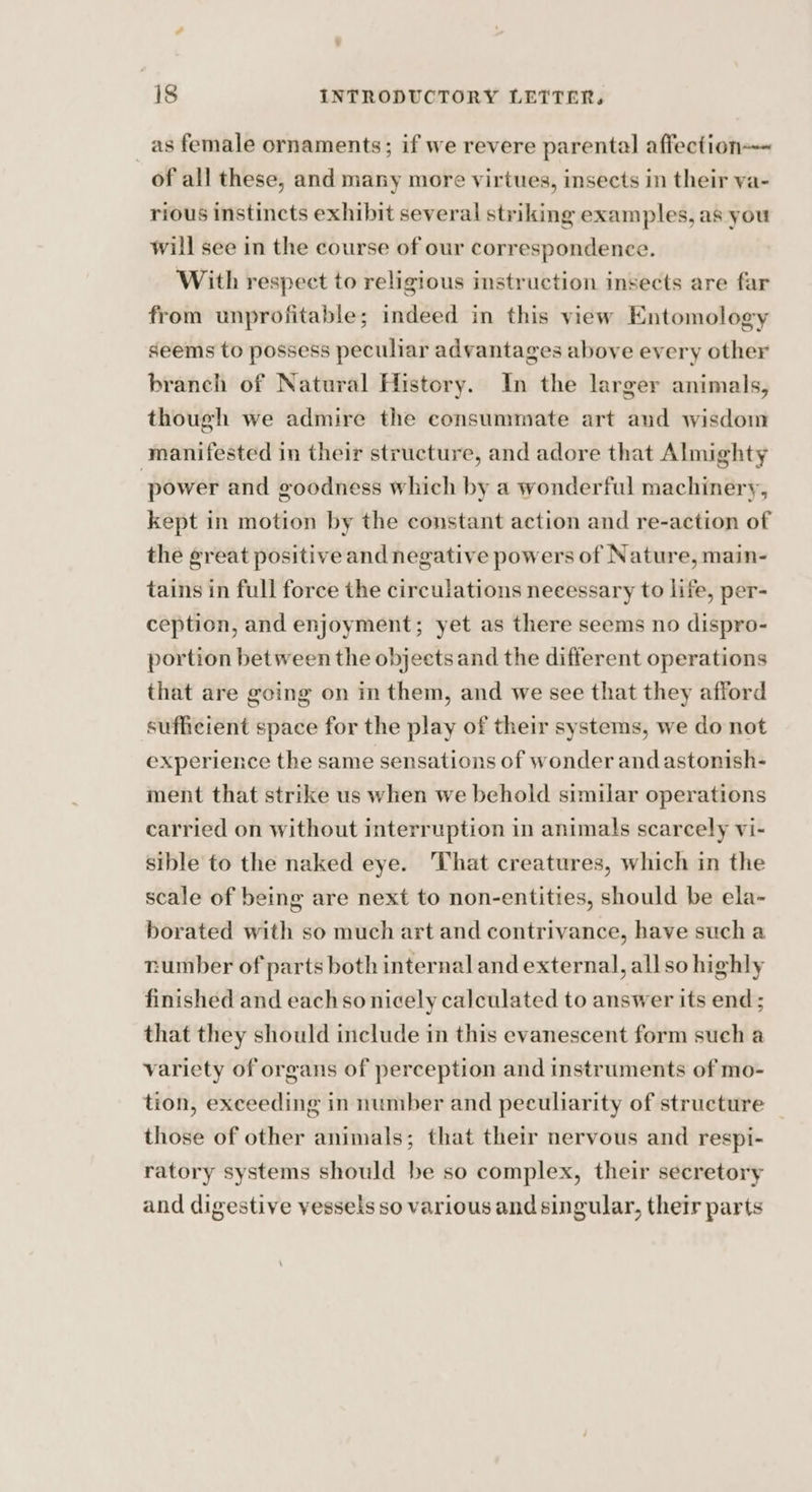 _as female ornaments; if we revere parental affection of all these, and many more virtues, insects in their va- rious instincts exhibit several striking examples, as you will see in the course of our correspondence. With respect to religious instruction insects are far from unprofitable; indeed in this view Entomology seems to possess peculiar advantages above every other branch of Natural History. In the larger animals, though we admire the consummate art and wisdom manifested in their structure, and adore that Almighty power and goodness which by a wonderful machinery, kept in motion by the constant action and re-action of the great positive and negative powers of Nature, main- tains in full force the circulations necessary to life, per- ception, and enjoyment; yet as there seems no dispro- portion between the objects and the different operations that are going on in them, and we see that they afford sufficient space for the play of their systems, we do not experience the same sensations of wonder and astonish- ment that strike us when we behold similar operations carried on without interruption in animals scarcely vi- sible to the naked eye. That creatures, which in the scale of being are next to non-entities, should be ela- borated with so much art and contrivance, have such a number of parts both internal and external, all so highly finished and eachso nicely calculated to answer its end ; that they should include in this evanescent form such a variety of organs of perception and instruments of mo- tion, exceeding in number and peculiarity of structure those of other animals; that their nervous and respi- ratory systems should be so complex, their secretory and digestive vessels so various and singular, their parts