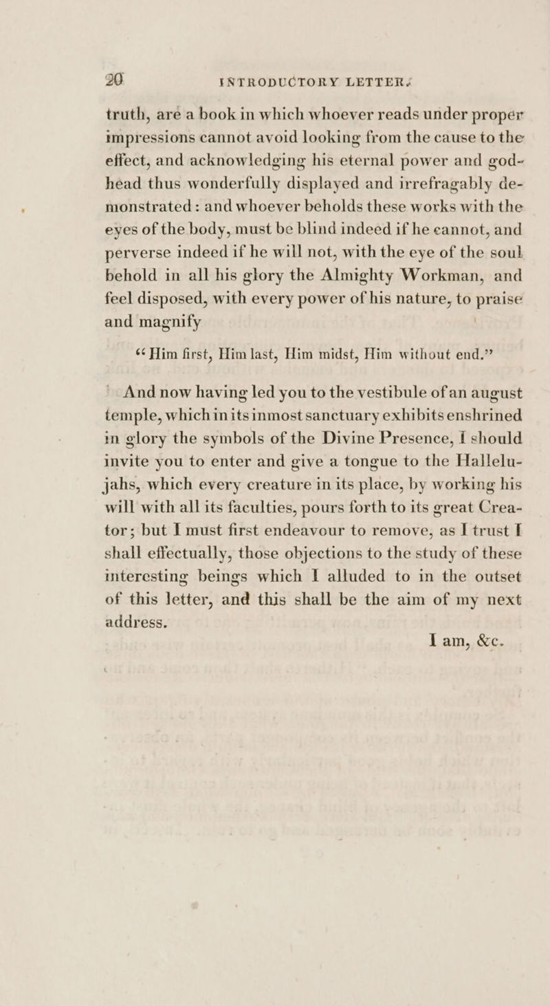 truth, are a book in which whoever reads under proper impressions cannot avoid looking from the cause to the effect, and acknowledging his eternal power and god-~ head thus wonderfully displayed and irrefragably de- monstrated : and whoever beholds these works with the eyes of the body, must be blind indeed if he cannot, and perverse indeed if he will not, with the eye of the soul behold in all his glory the Almighty Workman, and feel disposed, with every power of his nature, to pee and magnify ‘¢ Him first, Him last, Him midst, Him without end.” And now having led you to the vestibule ofan august temple, which inits inmost sanctuary exhibits enshrined mn glory the symbols of the Divine Presence, I should invite you to enter and give a tongue to the Hallelu- jahs, which every creature in its place, by working his will with all its faculties, pours forth to its great Crea- tor; but I must first endeavour to remove, as I trust I shall effectually, those objections to the study of these interesting beings which I alluded to in the outset of this letter, and this shall be the aim of my next address. Lam, &amp;c.