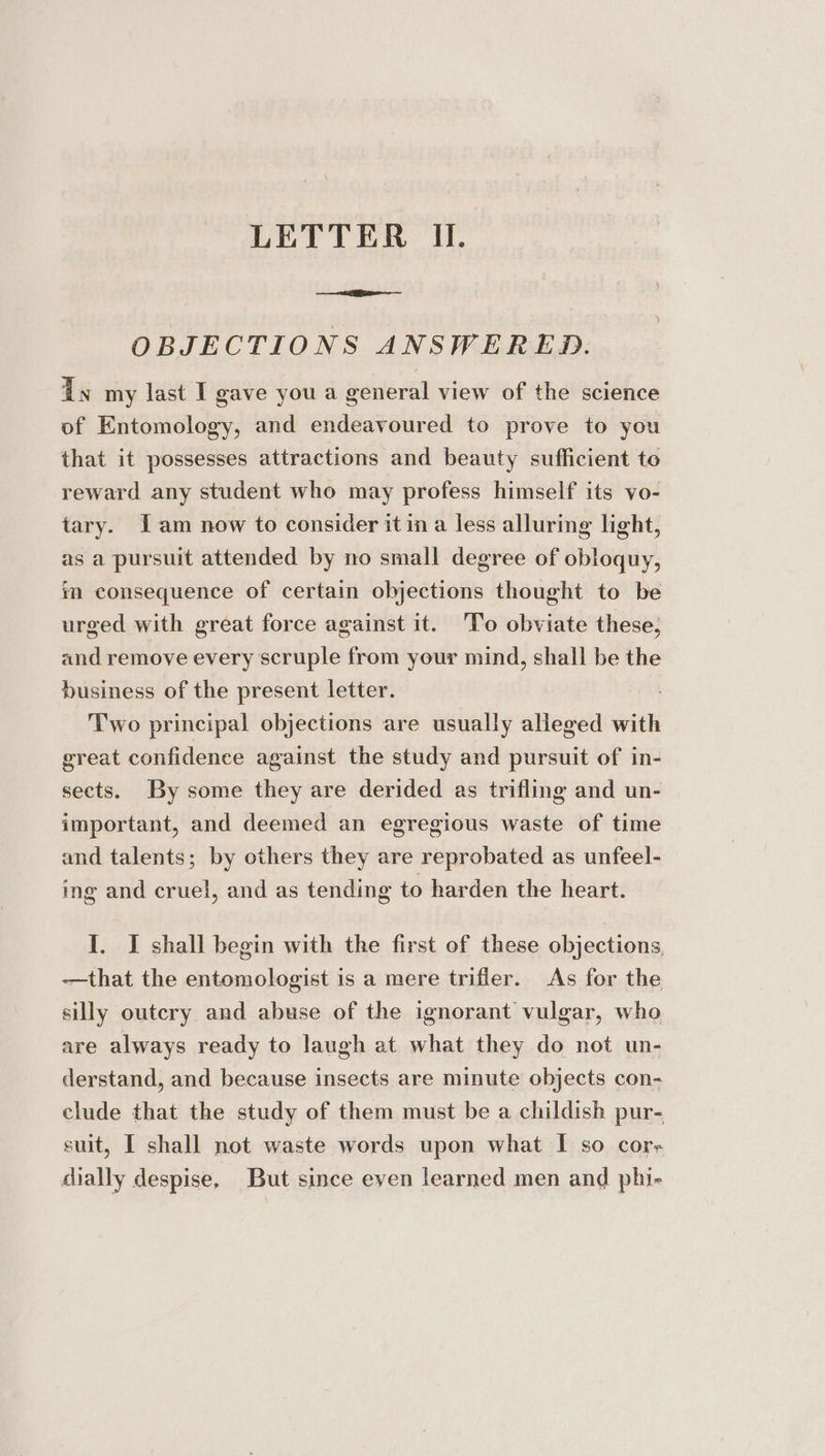 OBJECTIONS ANSWERED. dy my last I gave you a general view of the science of Entomology, and endeavoured to prove to you that it possesses attractions and beauty sufficient to reward any student who may profess himself its vo- tary. [am now to consider it in a less alluring light, as a pursuit attended by no small degree of obloquy, im consequence of certain objections thought to be urged with great force against it. To obviate these; and remove every scruple from your mind, shall be the business of the present letter. Two principal objections are usually alleged with great confidence against the study and pursuit of in- sects. By some they are derided as trifling and un- important, and deemed an egregious waste of time and talents; by others they are reprobated as unfeel- ing and cruel, and as tending to harden the heart. I. I shall begin with the first of these objections, ——that the entomologist is a mere trifler. As for the silly outcry and abuse of the ignorant vulgar, who are always ready to laugh at what they do not un- derstand, and because insects are minute objects con- clude that the study of them must be a childish pur- suit, I shall not waste words upon what I so cor- dially despise, But since even learned men and phi-