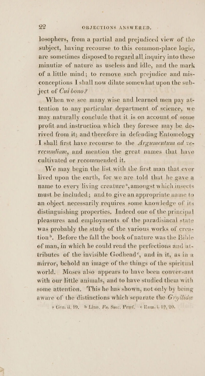 josophers, from a partial and prejudiced view of the subject, having recourse to this common-place logic, are sometimes disposed to regard all inquiry into these minutie of nature as useless and idle, and the mark of a little mind; to remove such prejudice and mis- conceptions I shall now dilate somewhat upon the sub- ject of Cui bono? When we see many wise and learned men pay at- tention to any particular department of science, we may naturally conclude that it is on account of some profit.and instruction which they foresee may be de- rived from it; and therefore in defending Entomology { shall first have recourse to the Argumentum ad ve- recundiam, and mention the great names that have cultivated or recommended it. We may begin the list with the first man that ever lived upon the earth, for we are told that he gave a name to every living creature*,amongst which insects must be included; and to give an appropriate naine to an object necessarily requires some knowledge of its distinguishing properties. Indeed one of the principal pleasures and employments of the paradisiacal state was probably the study of the yarious works of crea- tion’. Before the fall the book of nature was the Bible of man, in which he could read the perfections and at- tributes of the invisible Godhead’, and in it, as in a mirror, behold an image of the things of the spiritual world. Moses also appears to have been conversant with our little animals, and to have studied them with some attention. This he has shown, not only by being aware of the distinctions which separate the Gry/lide