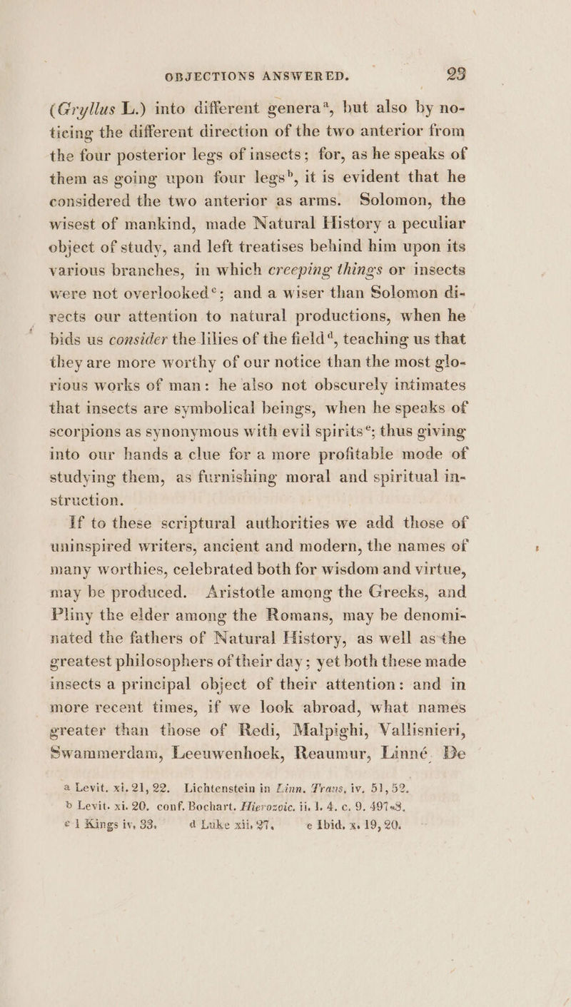 (Gryllus L.) into different genera’, but also by no- ticing the different direction of the two anterior from the four posterior legs of insects; for, as he speaks of them as going upon four legs”, it is evident that he considered the two anterior as arms. Solomon, the wisest of mankind, made Natural History a peculiar object of study, and left treatises behind him upon its various branches, in which creeping things or insects were not overlooked*; and a wiser than Solomon di- rects eur attention to natural productions, when he bids us consider the lilies of the field“, teaching us that they are more worthy of our notice than the most glo- rious works of man: he also not obscurely intimates that insects are symbolical beings, when he speaks of scorpions as synonymous with evil spirits®; thus giving into our hands a clue for a more profitable mode of studying them, as furnishing moral and spiritual in- struction. , | if to these scriptural authorities we add those of uninspired writers, ancient and modern, the names of many worthies, celebrated both for wisdom and virtue, may be produced. Aristotle among the Greeks, and Pliny the eider among the Romans, may be denomi- nated the fathers of Natural History, as well asthe greatest philosophers of their day; yet both these made insects a principal object of their attention: and in more recent times, if we look abroad, what names greater than those of Redi, Malpighi, Vallisnieri, Swammerdam, Leeuwenhoek, Reaumur, Linné. De a Levit. xi.21,22. Lichtenstein in Linn. Trans, iv. 51, 52. b Levit. xi. 20. conf, Bochart. Hierozvic. ii. 1. 4. c. 9. 49758, c } Kings iV. 83. a Luke Kil ail e L[bid, Ko Pigs 20.