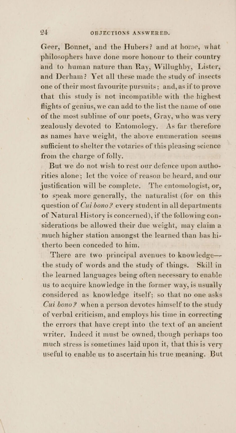 Geer, Bonnet, and the Hubers? and at home, what philosophers have done more honour to their country and to human nature than Ray, Willughby, Lister, and Derham? Yet all these made the study of insects one of their most favourite pursuits; and,as if to prove that this study is not incompatible with the highest flights of genius, we can add to the list the name of one of the most sublime of our poets, Gray, who was very zealously devoted to Entomology. As far therefore as names have weight, the above enumeration seems sufficient to shelter the votaries of this pleasing science from the charge of folly. But we do not wish to rest our defence upon autho- rities alone; let the voice of reason be heard, and our justification will be complete. The entomologist, or, to speak more generally, the naturalist (for on this question of Cui bono ? every student in all departments of Natural History is concerned), if the following con- siderations be allowed their due weight, may claim a much higher station amongst the learned than has hi- therto been conceded to him. There are two principal avenues to knowledge— the study of words and the study of things. Skill in the learned languages being often necessary to enable us to acquire knowledge in the former way, is usually considered as knowledge itself; so that no one asks Cui bono? when a person devotes himself to the study of verbal criticism, and employs his time in correcting the errors that haye crept into the text of an ancient writer, Indeed it must be owned, though perhaps too much stress is sometimes laid upon it, that thisis very useful to enable us to ascertain his true meaning. But