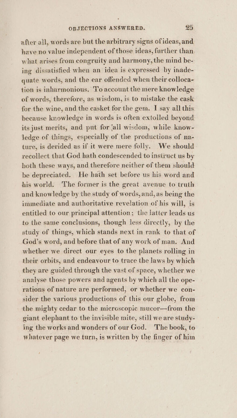 after all, words are but the arbitrary signs of ideas, and have no value independent of those ideas, further than, what arises from congruity and harmony, the mind be- ing dissatisfied when an idea is expressed by inade- quate words, and the ear offended when their colloca- tion is inharmonious. T'o account the mere knowledge of words, therefore, as wisdom, is to mistake the cask for the wine, and the casket for the gem. I say all this because knowledge in words is often extolled beyond itsjust merits, and put for fail wisdom, while know- ledge of things, especially of the productions of na- ture, is derided as if it were mere folly. We should recollect that God hath condescended to instruct us by both these ways, and therefore neither of them should be depreciated. He hath set before us his word and his world. ‘The former is the great avenue to truth and knowledge by the study of words, and, as being the immediate and authoritative revelation of his will, is entitled to our principal attention; the latter leads us to the same conclusions, though less directly, by the study of things, which stands next in rank to that of God’s word, and before that of any work of man. And whether we direct our eyes to the planets rolling in their orbits, and endeavour to trace the laws by which they are guided through the vast of space, whether we analyse those powers and agents by which all the ope- rations of nature are performed, or whether we con- sider the various productions of this our globe, from the mighty cedar to the microscopic mucor—from the giant elephant to the invisible mite, still we are study- ing the works and wonders of our God. The book, to whatever page we turn, is written by the finger of him