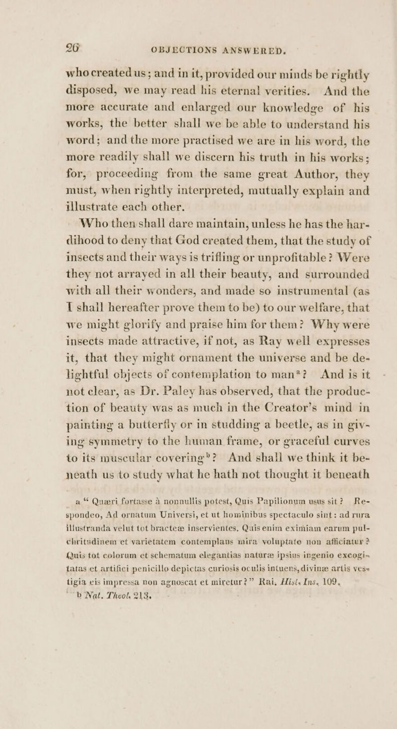 who created us; and in it, provided our minds be rightly disposed, we may read his eternal verities. And the more accurate and enlarged our knowledge of his works, the better shall we be able to understand his word; and the more practised we are in his word, the more readily shall we discern his truth in his works; for, proceeding from the same great Author, they must, when rightly interpreted, mutually explain and illustrate each other. Who then shall dare maintain, unless he has the har- dihood to deny that God created them, that the study of insects and their ways is trifling or unprofitable? Were they not arrayed in all their beauty, and surrounded with all their wonders, and made so instrumental (as I shall hereafter prove them to be) to our welfare, that we might glorify and praise him for them? Why were insects made attractive, 1f not, as Ray well expresses it, that they might ornament the universe and be de- lightful objects of contemplation to man*? And is it not clear, as Dr. Paley has observed, that the produc- tion of beauty was as much in the Creator’s mind in painting a butterfly or in studding a beetle, as in giv- ing symmetry to the human frame, or graceful curves to its muscular covering’? And shall we think it be- neath us to study what he hath not thought it beneath a “ Queri fortasse 4 nonnullis potest, Quis Papilionum usus sit? Re- spondeo, Ad ornatum Universi, et ut hominibus spectaculo sint: ad rura illustranda velut tot bractee inservientes, Quis enim eximiam earum pul- chritudinem et varietatem contemplans mira voluptate non afficiatuy ? Quis tot colorum et schematum elegantias nature ipsius ingenio excogi- tatas et artifici penicillo depictas curiosis oculis intuens, divine artis ves- tigia eis impressa non agnoscat et miretur?” Rai, His. Ins, 109. ~~ b Nat. Theol, 213.