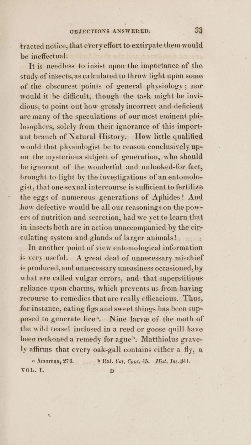 ~ tracted notice, that every effort to extirpate them would be ineffectual: » : ? , - It is needless to insist upon the importance of the study of insects, as calculated to throw light upon some of the obscurest points of general physiology; nor would it be difficult, though the task. might be invi- dious; to point out how grossly incorrect and-deficient are many of the speculations of our most eminent. phi- losophers, solely from their ignorance of this import- ant branch of Natural History. How little qualified would that physiologist be to reason conclusively up- on the mysterious subject of generation, who should be ignorant of the wonderful and unlooked-for fact, brought to light by the investigations of an entomolo- gist, that one sexual intercourse is sufficient to fertilize the eggs of numerous generations of Aphides! And how defective would be all our reasonings on the pow- ers of nutrition and secretion, had we yet to learn that in insects both are in action unaccompanied by the cir- culating system and glands of larger animals! | dn another point of view entomological information is very useful. A great deal of unnecessary mischief is produced, and unnecessary uneasiness occasioned, by what are called vulgar errors, and. that superstitious reliance upon charms, which prevents us from having recourse to remedies that are really efficacious. Thus, .for instance, eating figs and sweet things has been sup-= posed to generate lice*, Nine larve of the moth of the wild teasel inclosed in a reed or goose quill have been reckoned a remedy for ague®. Matthiolus grave- ly affirms that every oak-gall contains either a fly, a a Amoreux, 276. b Rai. Cat. Cant: 45. Hist, Ins. 341. VOL. I, D