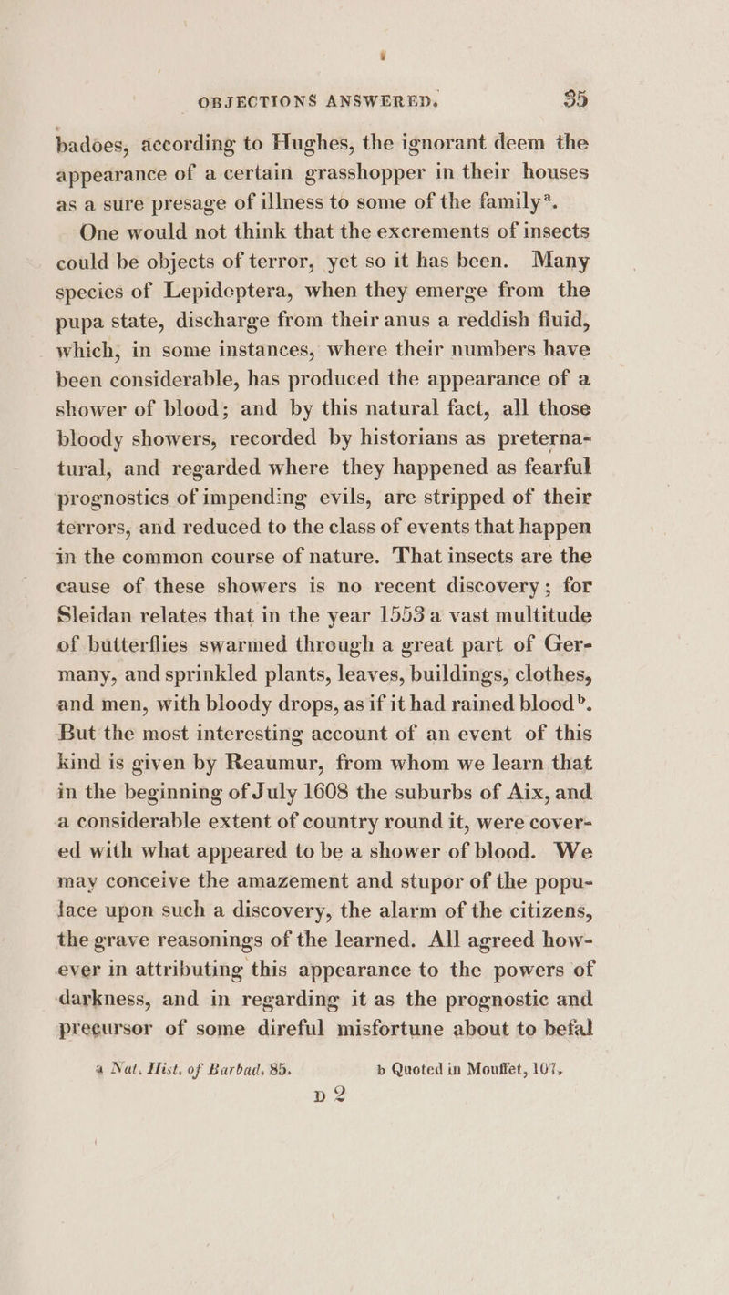 a _ OBJECTIONS ANSWERED. 35 badoes, according to Hughes, the ignorant deem the appearance of a certain grasshopper in their houses as a sure presage of illness to some of the family’. One would not think that the excrements of insects could be objects of terror, yet so it has been. Many species of Lepideptera, when they emerge from the pupa state, discharge from their anus a reddish fiuid, _ which, in some instances, where their numbers have been considerable, has produced the appearance of a shower of blood; and by this natural fact, all those bloody showers, recorded by historians as preterna- tural, and regarded where they happened as fearful prognostics of impending evils, are stripped of their terrors, and reduced to the class of events that happen in the common course of nature. That insects are the cause of these showers is no recent discovery; for Sleidan relates that in the year 1553 a vast multitude of butterflies swarmed through a great part of Ger- many, and sprinkled plants, leaves, buildings, clothes, and men, with bloody drops, as if it had rained blood”. But the most interesting account of an event of this kind is given by Reaumur, from whom we learn that in the beginning of July 1608 the suburbs of Aix, and a considerable extent of country round it, were cover- ed with what appeared to be a shower of blood. We may conceive the amazement and stupor of the popu- face upon such a discovery, the alarm of the citizens, the grave reasonings of the learned. All agreed how- ever in attributing this appearance to the powers of darkness, and in regarding it as the prognostic and precursor of some direful misfortune about to befal a Nat. Hist. of Barbad, 85. b Quoted in Mouffet, 107,