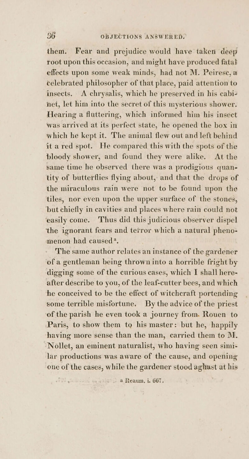 them. Fear and prejudice would have taken deep root upon this occasion, and might have produced fatat effects upon some weak minds, had not M. Peirese, a celebrated philosopher of that place, paid attention to insects. A chrysalis, which he preserved in his cabi- net, let him into the secret of this mysterious shower. Hearing a fluttering, which informed him his insect was arrived at its perfect state, he opened the box in which he kept it. The animal flew out and left behind it ared spot. He compared this with the spots of the bloody shower, and found they were alike. At the same time he observed there was a prodigious quan- tity of butterflies flying about, and that the drops of the miraculous rain were not to be found upon the tiles, nor even upon the upper surface of the stones, ‘but chiefly in cavities and places where rain could not ‘easily come. Thus did this judicious observer dispel the ignorant fears and terror which a natural pheno- amenon had caused?. The same author relates an instance of the gardener of a gentleman being thrown into a horrible fright by digging some of the curious cases, which I shall here- after describe to you, of the leaf-cutter bees, and which he conceived to be the effect of witchcraft portending some terrible misfortune. By the advice of the priest of the parish he even took a journey from. Rouen to Paris, to show them to his master: but he, happily having more sense than the man, carried them to M. Nollet, an eminent naturalist, who having seen simi- lar productions was aware of the cause, and opening one of the cases, while the gardener stood aghast at his ‘ e320 a teaum, i. 667.