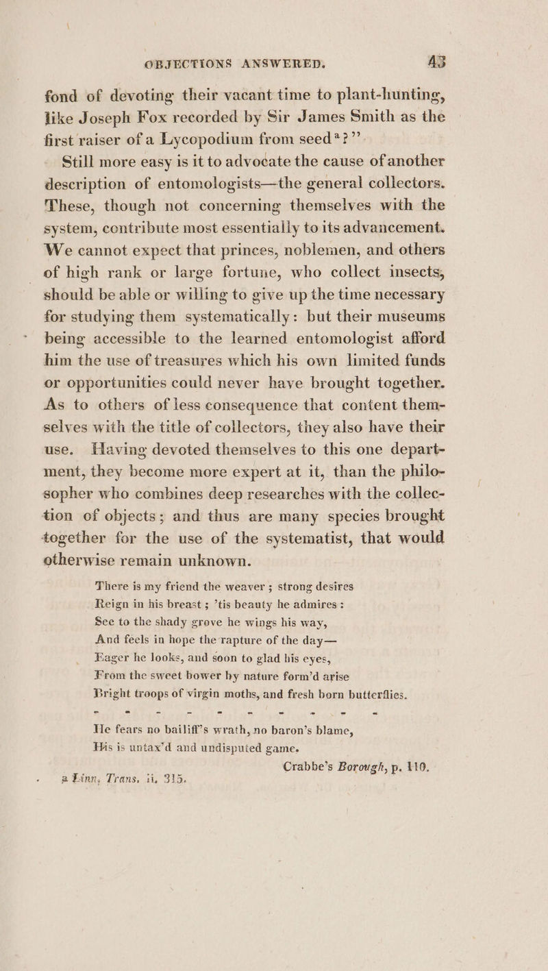 fond of devoting their vacant time to plant-hunting, like Joseph Fox recorded by Sir James Smith as the first raiser of a Lycopodium from seed*?”’. Still more easy is it to advocate the cause of another description of entomologists—the general collectors. These, though not concerning themselves with the system, contribute most essentially to its advancement. We cannot expect that princes, noblemen, and others of high rank or large fortune, who collect insects, should be able or willing to give up the time necessary for studying them systematically: but their museums being accessible to the learned entomologist afford him the use of treasures which his own limited funds or opportunities could never have brought together. As to others of less consequence that content them- selves with the title of collectors, they also have their use. Having devoted themselves to this one depart- ment, they become more expert at it, than the philo- sopher who combines deep researches with the collec- tion of objects; and thus are many species brought tegether for the use of the systematist, that would otherwise remain unknown. There is my friend the weaver ; strong desires Reign in his breast ; ’tis beauty he admires : See to the shady grove he wings his way, And feels in hope the rapture of the day— Fager he looks, and soon to glad his eyes, From the sweet bower by nature form’d arise Bright troops of virgin moths, and fresh bern butterflies. He fears no bailiff’s wrath, no baron’s blame, Mis is untax’d and undisputed game. Crabbe’s Borough, p. 110. a Linn, Trans, ii, 315. ,