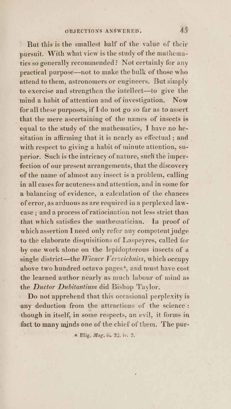 But this is the smallest half of the value of their pursuit. With what view is the study of the mathema- tics so generally recommended? Not certainly for any practical purpose—not to make the bulk of those who attend to them, astronomers or engineers. But simply to exercise and strengthen the intellect—to give the mind a habit of attention and of investigation. Now for all these purposes, if I do not go so far as to assert that the mere ascertaining of the names of insects is equal to the study of the mathematics, I have no he- sitation in affirming that it is nearly as effectual ; and _ with respect to giving a habit of minute attention, su- perior. Such is the intricacy of nature, such the imper- fection of our present arrangements, that the discovery of the name of almost any insect is a problem, calling in all cases for acuteness and attention, and in some for a balancing of evidence, a calculation of the chances of error, as arduous as are required in a perplexed law- case ; anda process of ratiocination not less strict than that which satisfies the mathematician. In proof of which assertion I need only refer any competent judge to the elaborate disquisitions of Laspeyres, called for by one work alone on the lepidopterous insects of a single district—the Wiener Verzeichniss, which occupy above two hundred octavo pages*, and must have cost the learned author nearly as much labour of mind as the Ductor Dubitantium did Bishop Taylor. Do not apprehend that this occasional perplexity is any deduction from the attractions of the science : though in itself, in some respects, an evil, it forms in fact to many mjnds one of the chief of them. The pur-