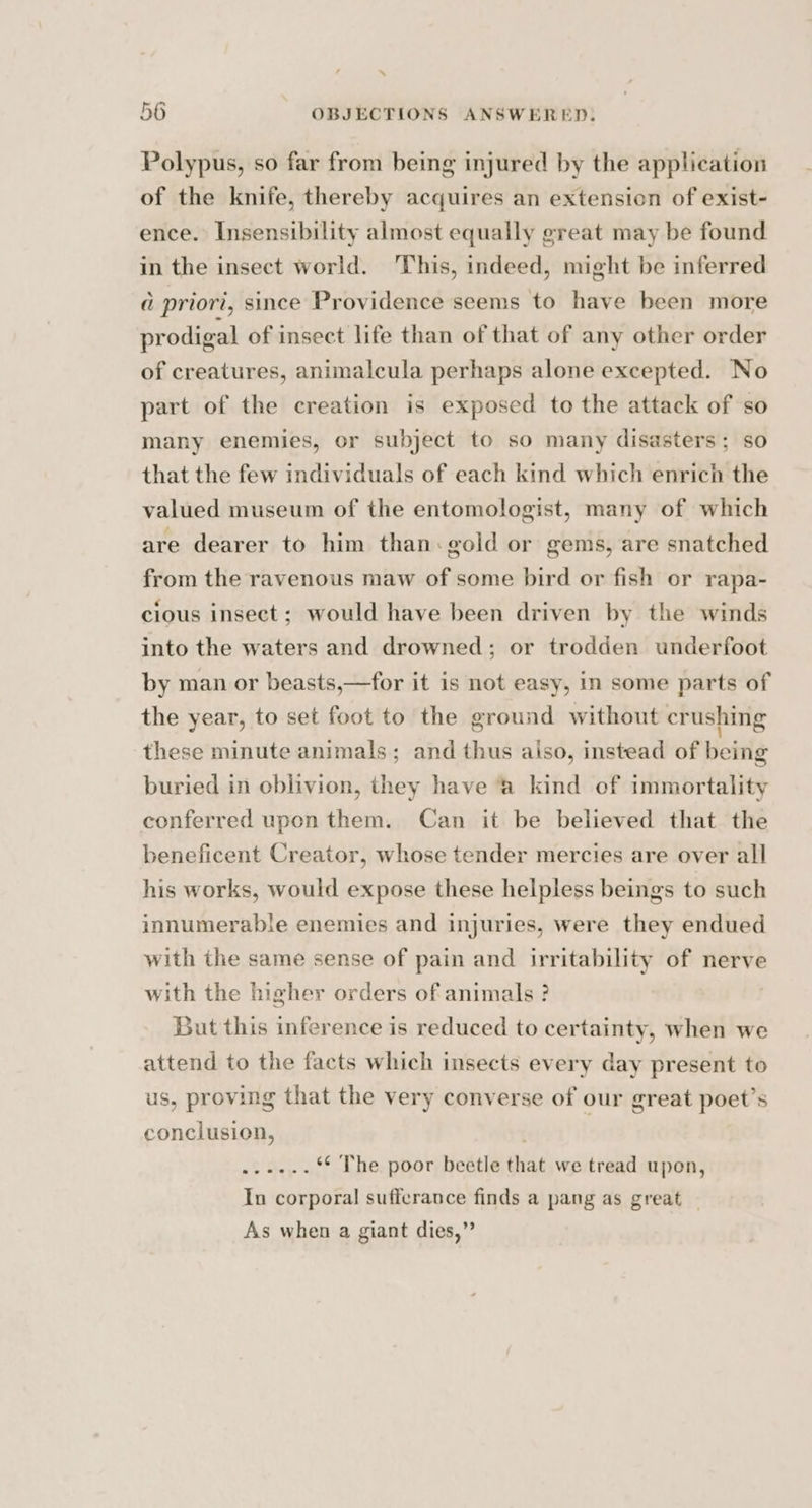 . 56 OBJECTIONS ANSWERED, Polypus, so far from being injured by the application of the knife, thereby acquires an extension of exist- ence. Insensibility almost equally great may be found in the insect world. ‘This, indeed, might be inferred a priori, since Providence seems to have been more prodigal of insect life than of that of any other order of creatures, animalcula perhaps alone excepted. No part of the creation is exposed to the attack of so many enemies, or subject to so many disasters; so that the few individuals of each kind which enrich the valued museum of the entomologist, many of which are dearer to him than: gold or gems, are snatched from the ravenous maw of some bird or fish or rapa- cious insect; would have been driven by the winds into the waters and drowned; or trodden underfoot by man or beasts,—for it is not easy, in some parts of the year, to set foot to the ground without crushing these minute animals; and thus aiso, instead of being buried in eblivion, they have ‘a kind of immortality conferred upon them. Can it be believed that the beneficent Creator, whose tender mercies are over all his works, would expose these helpless beings to such innumerable enemies and injuries, were they endued with the same sense of pain and irritability of nerve with the higher orders of animals ? | But this inference is reduced to certainty, when we attend to the facts which insects every day present to us, proving that the very converse of our great poet’s conclusion, . ...-..** The poor beetle that we tread upon, In corporal sufferance finds a pang as great As when a giant dies,”
