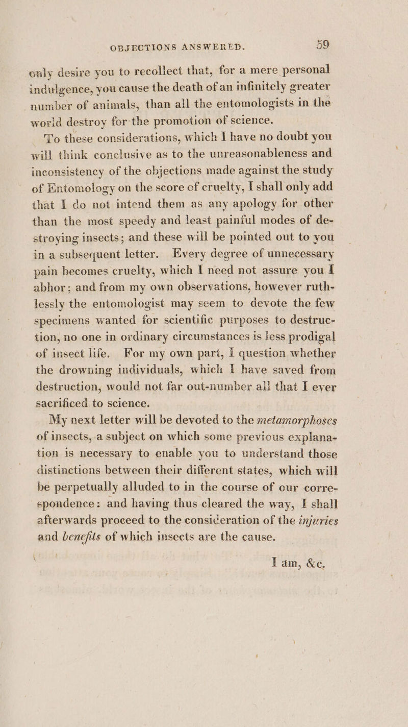 only desire you to recollect that, for a mere personal indulgence, you cause the death of an infinitely greater number of animals, than all the entomologists in the world destroy for the promotion of science. To these considerations, which I have no doubt you will think conclusive as to the unreasonableness and inconsistency of the objections made against the study of Entomology on the score of cruelty, I shall only add that I do not intend them as any apology for other than the most speedy and least painful modes of de- stroying insects; and these will be pointed out to you in a subsequent letter. Every degree of unnecessary pain becomes cruelty, which I need not assure you f abhor; and from my own observations, however ruth- lessly the entomologist may seem to devote the few specimens wanted for scientific purposes to destruc- tion, no one in ordinary circumstances ts less prodigal of insect life. For my own part, i question whether the drowning individuals, which I have saved from destruction, would not far out-number all that I ever sacrificed to science. My next letter will be devoted to the metamorphoses of insects, a subject on which some previous explana- tion is necessary to enable you to understand those distinctions between their different states, which will be perpetually alluded to in the course of cur corre- spondence: and having thus cleared the way, I shall afterwards proceed to the consideration of the injuries and benefits of which insects are the cause. Tam, &amp;e.