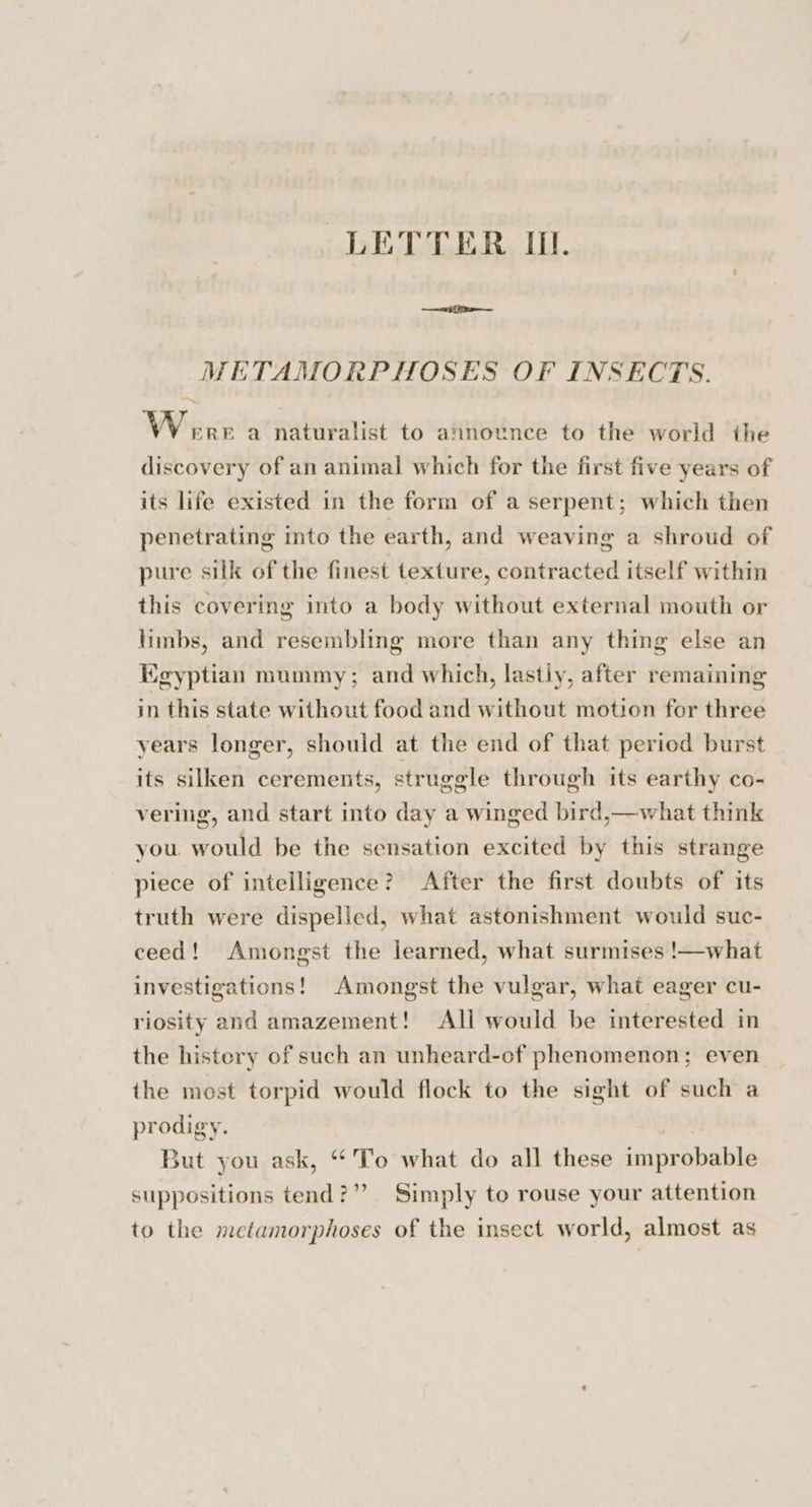 METAMORPHOSES OF INSECTS. ~ Were a naturalist to announce to the world the discovery of an animal which for the first five years of its life existed in the form of a serpent; which then penetrating into the earth, and weaving a shroud of pure silk of the finest texture, contracted itself within this covering into a body without external mouth or limbs, and resembling more than any thing else an Kgyptian mummy; and which, lastiy, after remaining in this state without food and without motion for three years longer, should at the end of that period burst its silken cerements, struggle through its earthy co- vering, and start into day a winged bird,—what think you would be the sensation excited by this strange piece of intelligence? After the first doubts of its truth were dispelled, what astonishment would suc- ceed! Amongst the learned, what surmises !—what investigations! Amongst the vulgar, what eager cu- riosity and amazement! All would be interested in the history of such an unheard-of phenomenon; even the most torpid would flock to the sight of such a prodigy. But you ask, “To what do all these improbable suppositions tend?” Simply to rouse your attention to the metamorphoses of the insect world, almost as