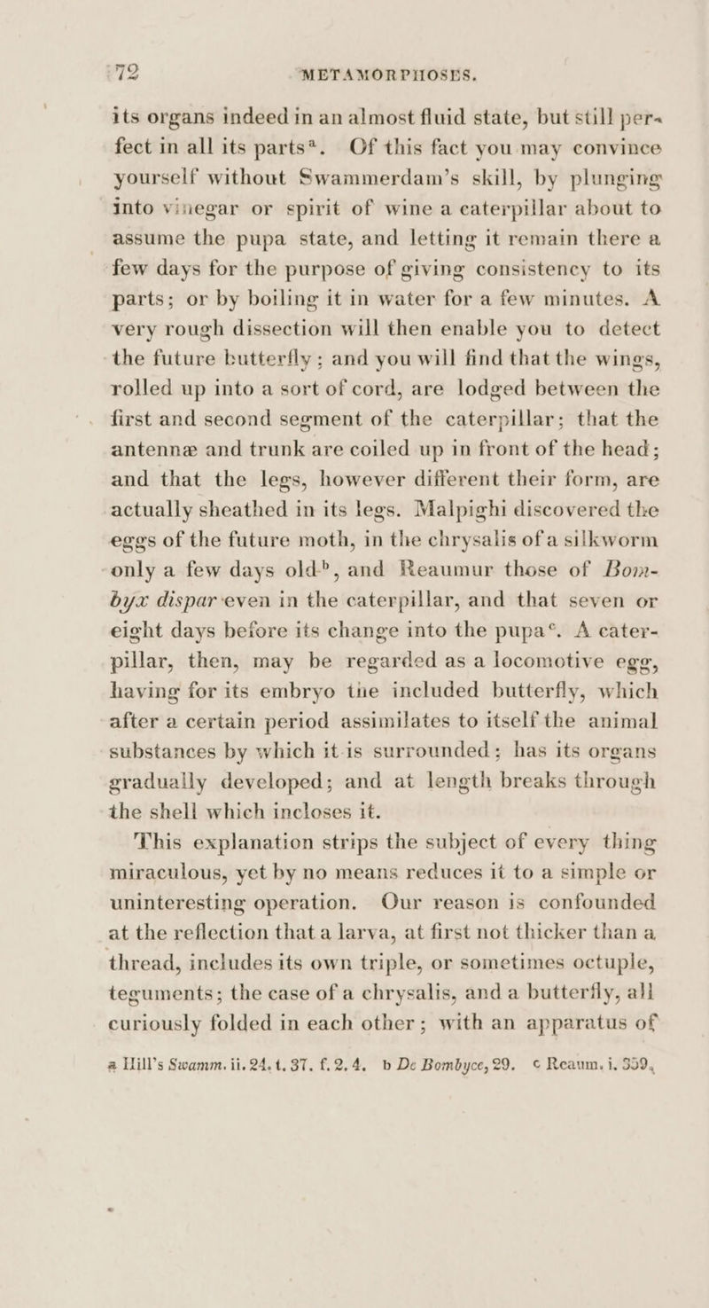 its organs indeed in an almost fluid state, but still per- fect in all its parts*. Of this fact you may convince yourself without Swammerdam’s skill, by plunging into vinegar or spirit of wine a caterpillar about to assume the pupa state, and letting it remain there a few days for the purpose of giving consistency to its parts; or by boiling it in water for a few minutes. A very rough dissection will then enable you to detect the future butterfly ; and you will find that the wings, rolled up into a sort of cord, are lodged between the first and second segment of the caterpillar; that the antenne and trunk are coiled up in front of the head; and that the legs, however different their form, are actually sheathed in its legs. Malpighi discovered the eggs of the future moth, in the chrysalis ofa silkworm only a few days old?, and Reaumur those of Bom- byx dispareven in the caterpillar, and that seven or eight days before its change into the pupa®. A cater- pillar, then, may be regarded as a locomotive egg, having for its embryo tie included butterfly, which after a certain period assimilates to itself the animal substances by which it-is surrounded; has its organs gradually developed; and at length breaks through the shell which incloses it. This explanation strips the subject of every thing miraculous, yet by no means reduces it to a simple or uninteresting operation. Our reason is confounded at the reflection that a larva, at first not thicker than a thread, includes its own triple, or sometimes octuple, teguments; the case of a chrysalis, and a butterfly, all curiously folded in each other; with an apparatus of @ Hill’s Swamm. ii. 24.1. 37. £.2.4. b De Bombyce, 29. © Reaum. i, 559,