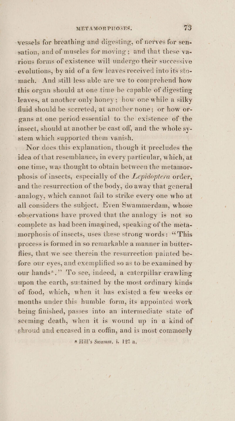 vessels for breathing and digesting, of nerves for sen. sation, and of muscles for moving ; and that these va- rious forms of existence will undergo their successive -evolutions, by aid of a few leaves received into its sto- ‘mach. And still less able are we to comprehend how this organ should at one time be capable of digesting ‘leaves, at another only honey; how one while a silky fluid should be secreted, at ancther none; or how or- gans at one period essential to the existence of the insect, should at another be cast off, and the whole sy- stem which supported them vanish. Nor does this explanation, though it precludes the idea of that resemblance, in every particular, which, at one time, was thought to obtain between the metamor- phosis of insects, especially of the Lepidoptera order, and the resurrection of the body, do away that general -analogy, which cannot fail to strike every one who at all considers the subject. Even Swammerdam, whose observations have proved that the analogy is not so complete as had been imagined, speaking of the meta- morphosis of insects, uses these strong words: ‘This process is formed in so remarkable a manner in butter- flies, that we see therein the resurrection painted be- fore our eyes, and exemplified so as to be examined by our hands*.”’ 'l'o see, indeed, a caterpillar crawling upon the earth, sustained by the most ordinary kinds of food, which, when it has existed a few weeks or months under this humble form, its appointed work being finished, passes into an intermediate state of seeming death, when it is wound up in a kind of shroud and encased in a coffin, and is most commonly a Hill’s Swamm, i. 127 a,