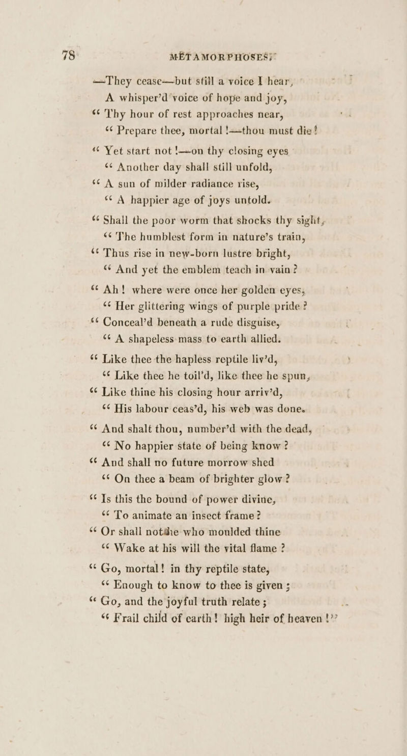 —They cease—but still a voice I hear, A whisper’d voice of hope and joy, ‘¢ Thy hour of rest approaches near, ‘¢ Prepare thee, mortal !—thou must die! “ Yet start not !—on thy closing eyes *¢ Another day shall still unfold, ~ ‘¢ A sun of milder radiance rise, *¢ A happier age of joys untold. ¢¢ Shall the poor worm that shocks thy sight, “¢ The humblest form in nature’s train, Thus rise in new-born lustre bright, “* And yet the emblem teach in vain ? ‘ - ‘¢ Ah! where were once her golden eyes, ‘¢ Her glittering wings of purple pride ? Conceal’d beneath a rude disguise, *¢ A shapeless mass to earth allied. “~ ~ rn mn Like thee the hapless reptile liv’d, ‘¢ Like thee he toil’d, like thee he spun, ¢ Like thine his closing hour arriv’d, ‘¢ His labour ceas’d, his web was done. And shalt thou, number’d with the dead, “6 No happier state of being know ? And shall no future morrow shed “6 On thee a beam of brighter glow ? 4 ~ ‘ on ¢ n“ Is this the bound of power diviue, ‘* To animate an insect frame? ‘¢ Or shall notdie who moulded thine ‘¢ Wake at his will the vital flame ? 4 o Go, mortal! in thy reptile state, ‘¢ Knough to know to thee is given ; Go, and the joyful truth relate ; i “+ Frail child of earth! high heir of heaven !”” ‘ hal