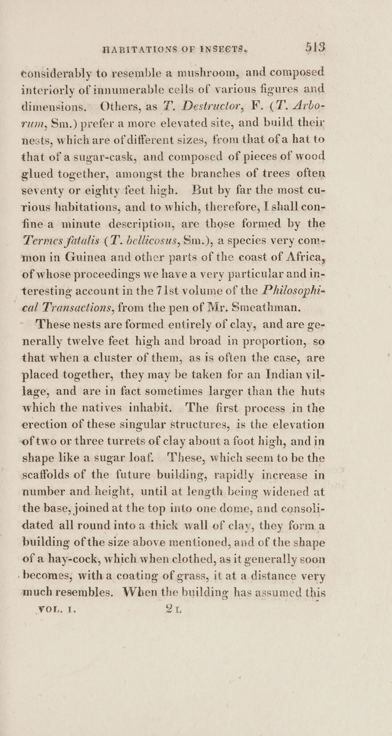 considerably to resemble a mushroom, and composed interiorly of innumerable ceils of various figures and dimensions. Others, as 7. Destructor, F. (T'. Arbo- rum, Sm.) prefer a more elevated site, and build their nests, which are of different sizes, from that ofa hat to that of a sugar-cask, and composed of pieces of wood glued together, amongst the branches of trees often seventy or eighty feet high. But by far the most cu- rious habitations, and to which, therefore, | shall con- fine-a minute description, are those formed by the Termes fatalis (T. bellicosus, Sm.), a species very com- mon in Guinea and other parts of the coast of Africa, of whose proceedings we have a very particular and in- teresting account in the 7[st volume of the Philosophi- cal Transactions, from the pen of Mr, Smeathman. | These nests are formed entirely of clay, and are ge- nerally twelve feet high and broad in proportion,. so that when a cluster of them, as 1s often the case, are placed together, they may be taken for an Indian vil- lage, and are in fact sometimes larger than the huts which the natives inhabit. The first. process in the erection of these singular structures, is the elevation of two or three turrets of clay about a foot high, and in shape like a sugar loaf. ‘These, which seem to be the scaffolds of the future building, rapidly increase in number and height, until at length being widened at the base, joined at the top into one dome, and censoli- dated all round into a thick wall of clay, they form.a building of the size above mentioned, and of the shape of a hay-cock, which when clothed, as it generally soon -becomes, witha coating of grass, it at a distance very much resembles. When the building has assumed this VOL, I. 3 2,