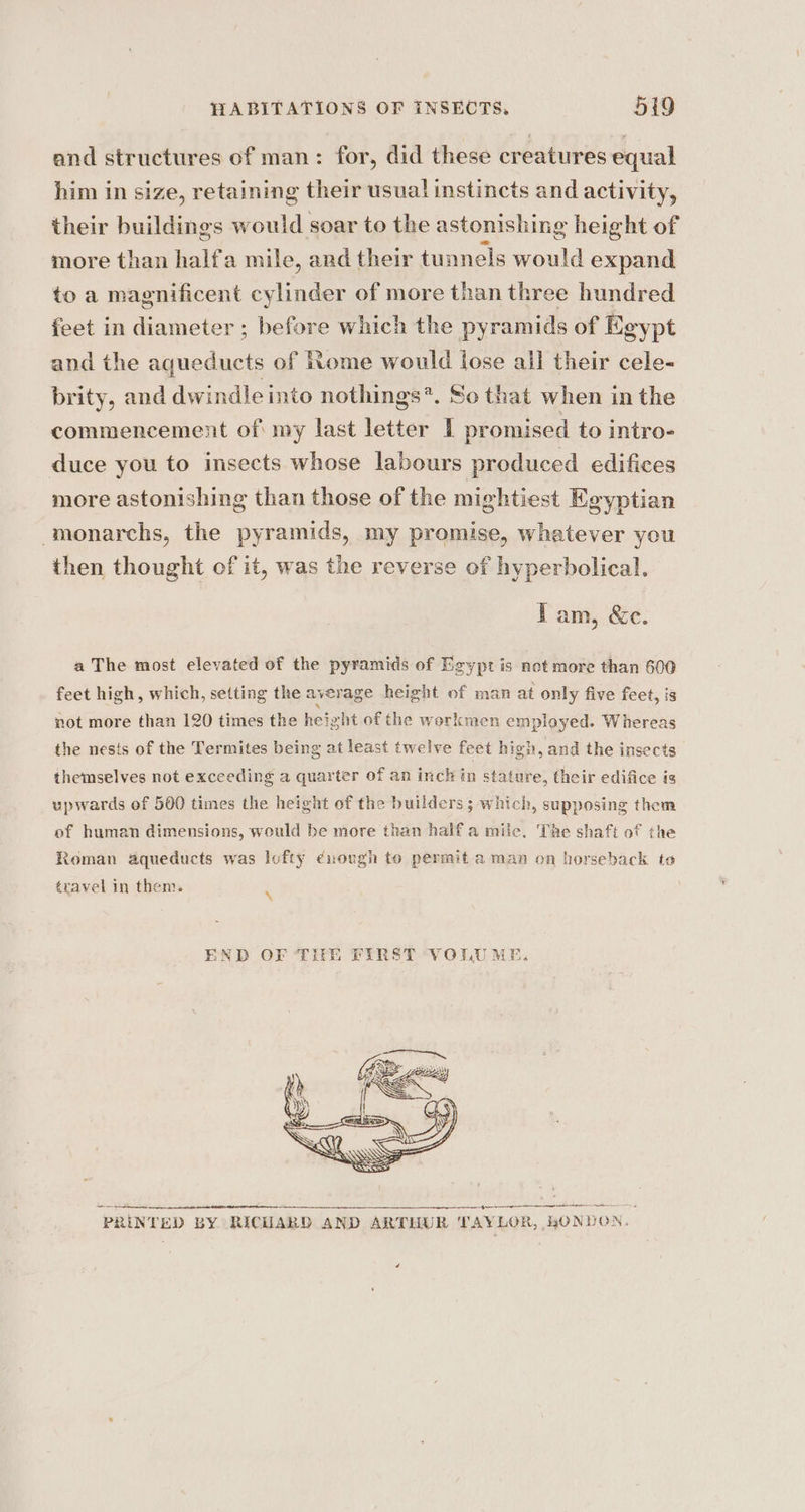 and structures of man: for, did these creatures equal him in size, retaining their usual instincts and activity, their buildings would soar to thea astonishing height of more than halfa mile, and their tunnels would expand to a magnificent cylinder of more than three hundred feet in diameter ; before which the pyramids of Egypt and the aqueduct of ome would lose all their cele- brity, and dwindle into nothings*. Se that when in the commencement of my last letter I promised to intro- duce you to insects whose labours produced edifices more astonishing than those of the mightiest Egyptian ‘monarchs, the pyramids, my promise, whatever you then thought of it, was the reverse of hyperbolical. Tam, &amp;c. a The most elevated of the pyramids of Egypt is not more than 600 feet high, which, setting the average height of man at only five feet, is not more than 120 times the height of the workmen employed. Whereas the nests of the Termites being at least twelve feet high, and the insects themselves not exceeding a quarter of an inch in stature, their edifice is upwards of 500 times the height of the builders ; which, supposing them of human dimensions, would be more than half a mile. The shaft of the Roman aqueducts was lofty ¢nuough to permit aman on horseback to travel in them. i END OF THE FIRST VOLUM ea exod “4 gn tt re ‘PRINTED BY RICUARD AND ARTHUR TAY LOR, HONEON.