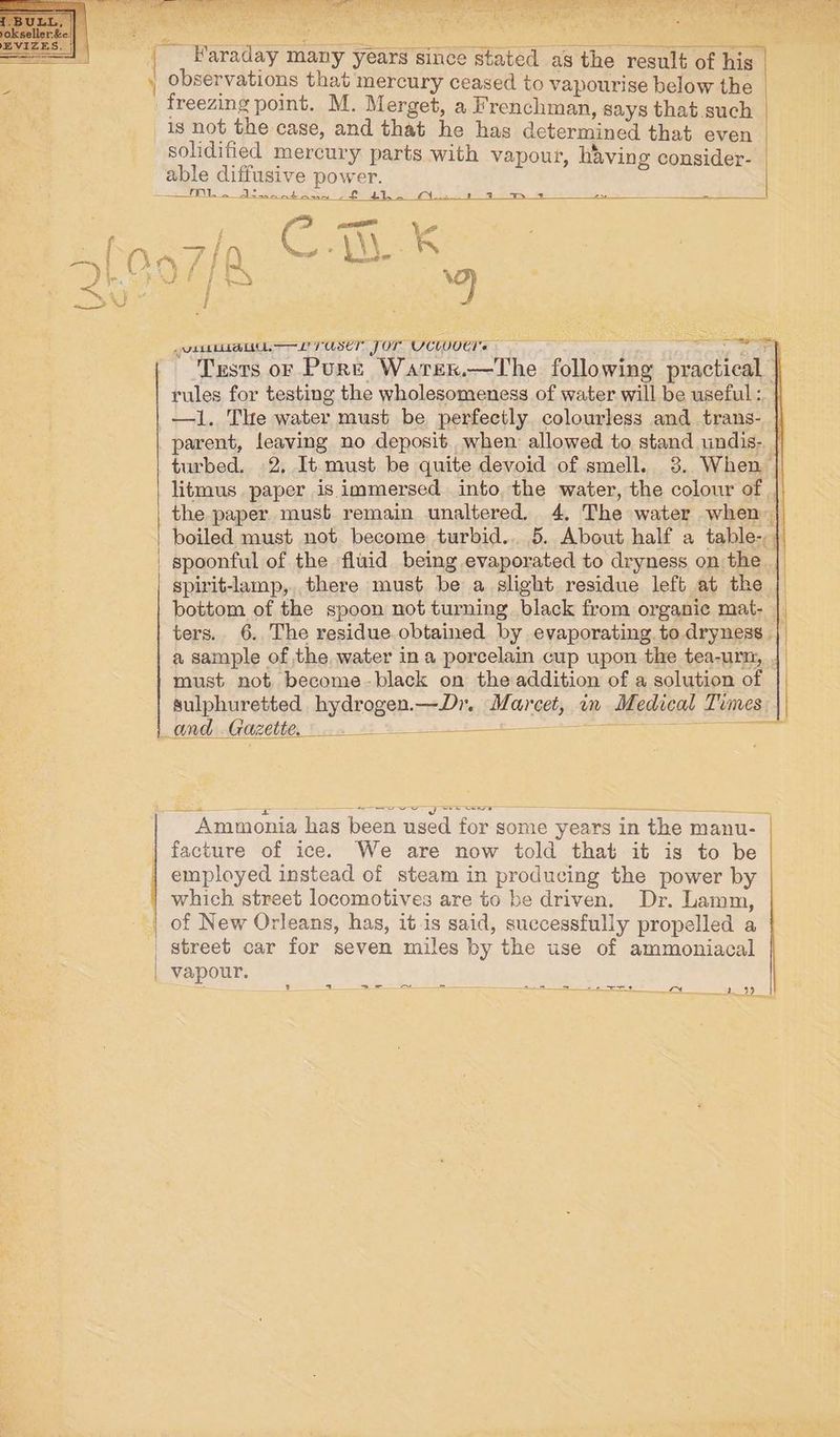 y i observations that mercury ceased to vapourise below the freezing point. M. Merget, a Frenchman, says that such _is not the case, and that he has determined that even solidified mercury parts with vapour, having consider- able diffusive power. TI -_dewootoama ff 4+). A. 1 1 m+ vette 2 USE Jor UCW00CT= ———— isto) eae Tests oF Pure Warer.—The following practical rules for testing the wholesomeness of water will be useful : parent, leaving no deposit. when allowed to stand undis- litmus paper is immersed into the water, the colour of | the paper must remain unaltered. 4, The water when spoonful of the fluid being evaporated to dryness on the spirit-lamp,. there must be a slight residue left at the bottom of the spoon not turning. black from organic mat- a sample of the, water in a porcelain cup upon the tea-urn, must not become -black on the addition of a solution of sulphuretted hydrogen.—Dr. Marcet, in Medical Times pA ATOR CD, Bova 82 9 8 pepek Los ees eee ae = Ammonia has been used for some years in the manu- | facture of ice. We are now told that it is to be employed instead of steam in producing the power by which street locomotives are to be driven. Dr. Lamm, | of New Orleans, has, it is said, successfully propelled a | street car for seven miles by the use of ammoniacal | vapour. _. = ~ = ee eee ee 1” 29