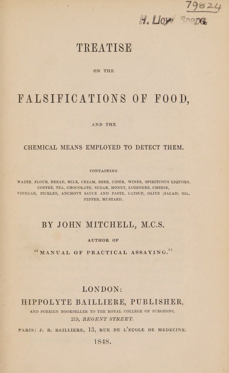 7 19524 HH, Lioye “nape, TREATISE ON THE FALSIFICATIONS OF FOOD, AND THE CHEMICAL MEANS EMPLOYED TO DETECT THEM. CONTAINING WATER, FLOUR, BREAD, MILK, CREAM, BEER, CIDER, WINES, SPIRITUOUS LIQUORS, COFFEE, TEA, CHOCOLATE, SUGAR, HONEY, LOZENGES, CHEESE, VINEGAR, PICKLES, ANCHOVY SAUCE AND PASTE, CATSUP, OLIVE (SALAD) OIL, PEPPER, MUSTARD. BY JOHN MITCHELL, M.CS. AUTHOR OF “MANUAL OF PRACTICAL ASSAYING.” LONDON: HIPPOLYTE BAILLIERE, PUBLISHER, AND FOREIGN BOOKSELLER TO THE ROYAL COLLEGE OF SURGEONS, 219, REGENT STREET. PARIS: J. B, BAILLIERE, 13, RUE DE L’ECOLE DE MEDECINE. 1848.