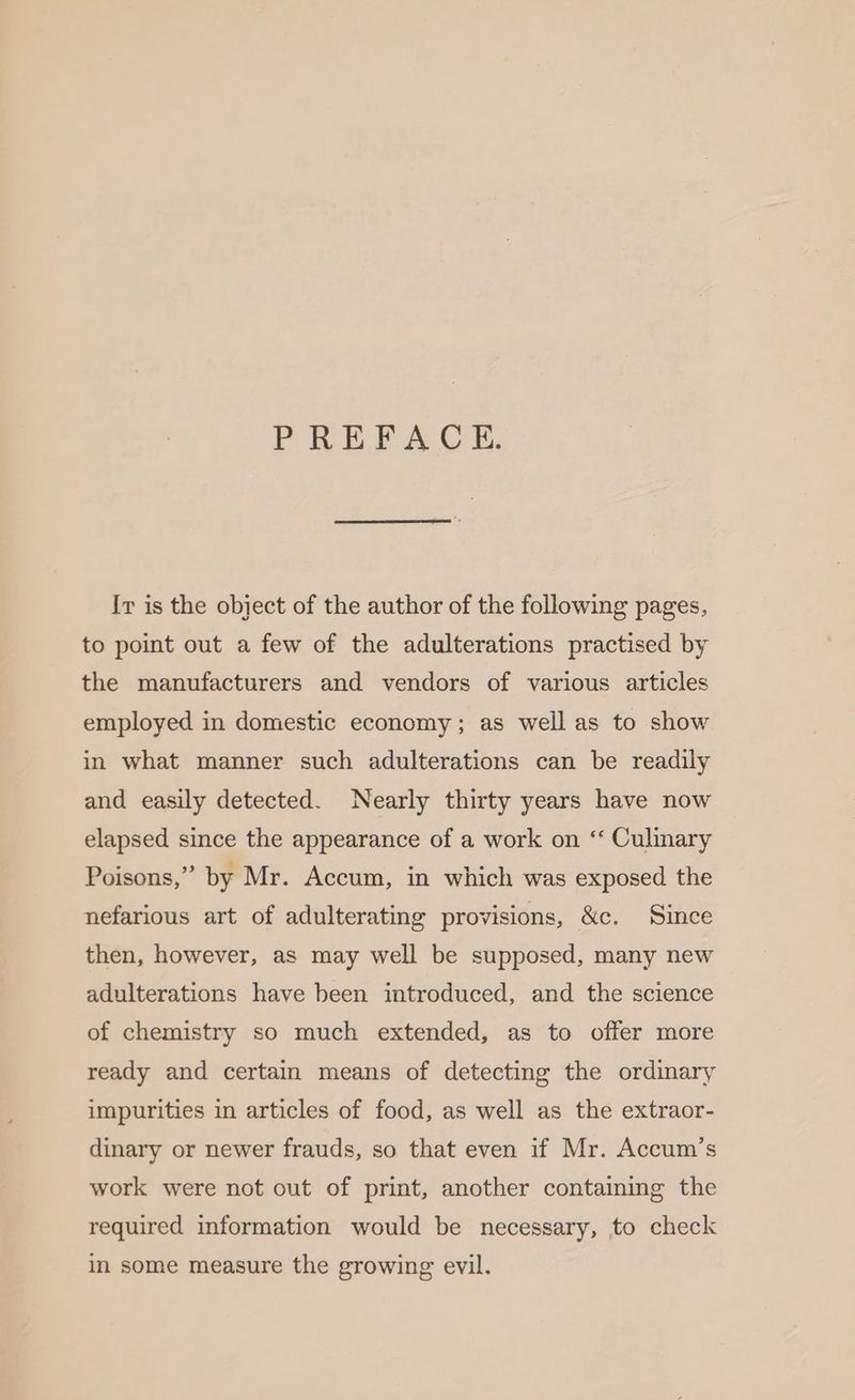PREFACE. Iv is the object of the author of the following pages, to point out a few of the adulterations practised by the manufacturers and vendors of various articles employed in domestic economy; as well as to show in what manner such adulterations can be readily and easily detected. Nearly thirty years have now elapsed since the appearance of a work on “‘ Culinary Poisons,” by Mr. Accum, in which was exposed the nefarious art of adulterating provisions, &c. Since then, however, as may well be supposed, many new adulterations have been introduced, and the science of chemistry so much extended, as to offer more ready and certain means of detecting the ordinary impurities in articles of food, as well as the extraor- dinary or newer frauds, so that even if Mr. Accum’s work were not out of print, another containing the required information would be necessary, to check in some measure the growing evil.