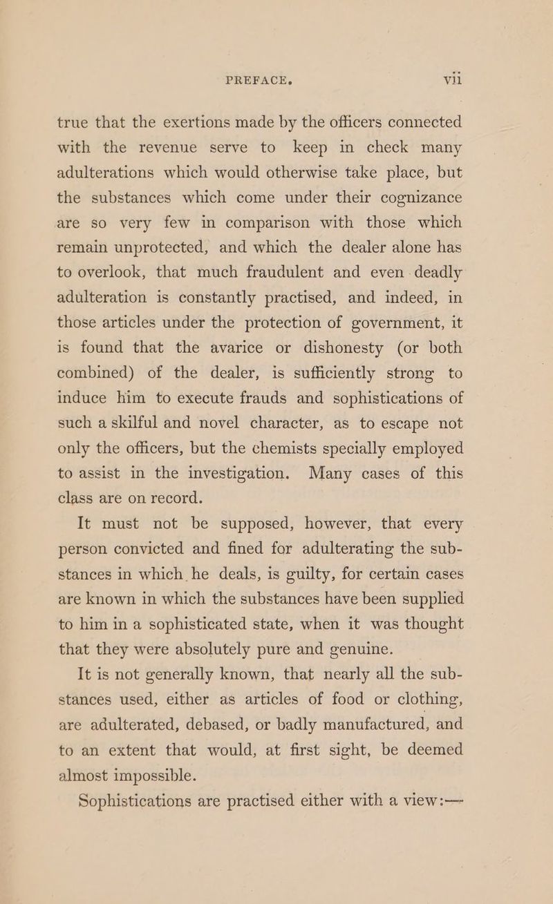 true that the exertions made by the officers connected with the revenue serve to keep in check many adulterations which would otherwise take place, but the substances which come under their cognizance are so very few in comparison with those which remain unprotected, and which the dealer alone has to overlook, that much fraudulent and even - deadly adulteration is constantly practised, and indeed, in those articles under the protection of government, it is found that the avarice or dishonesty (or both combined) of the dealer, is sufficiently strong to induce him to execute frauds and sophistications of such a skilful and novel character, as to escape not only the officers, but the chemists specially employed to assist in the investigation. Many cases of this class are on record. It must not be supposed, however, that every person convicted and fined for adulterating the sub- stances in which he deals, is guilty, for certaim cases are known in which the substances have been supplied to him in a sophisticated state, when it was thought that they were absolutely pure and genuine. It is not generally known, that nearly all the sub- stances used, either as articles of food or clothing, are adulterated, debased, or badly manufactured, and to an extent that would, at first sight, be deemed almost impossible. Sophistications are practised either with a view:—