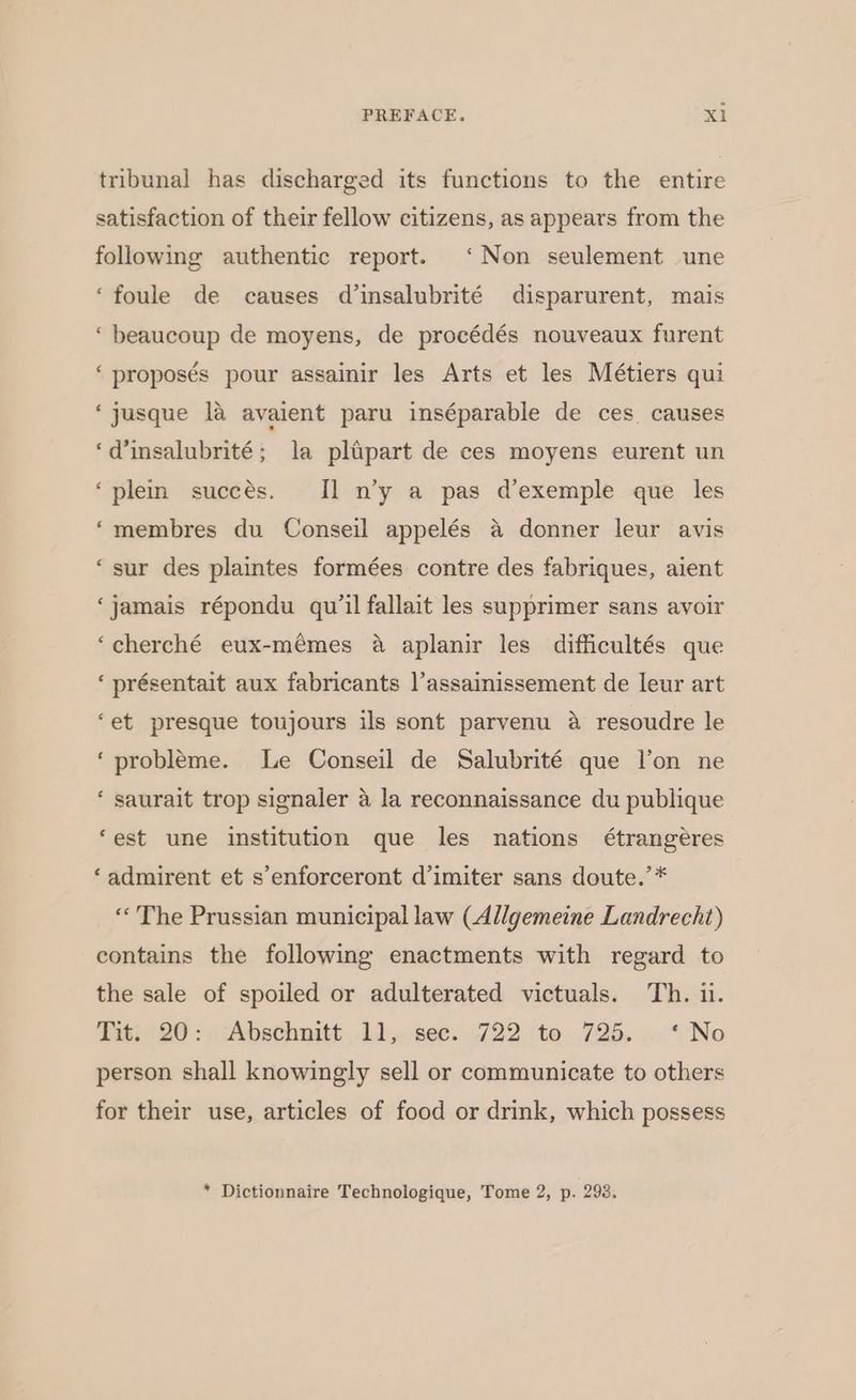 tribunal has discharged its functions to the entire satisfaction of their fellow citizens, as appears from the following authentic report. ‘Non seulement une ‘foule de causes d’insalubrité disparurent, mais ‘ beaucoup de moyens, de procédés nouveaux furent ‘proposés pour assainir les Arts et les Métiers qui ‘jusque la avaient paru inséparable de ces causes ‘dinsalubrité; la plipart de ces moyens eurent un ‘plem succes. Il n’y a pas d’exemple que les ‘membres du Conseil appelés a donner leur avis ‘sur des plaintes formées contre des fabriques, aient ‘jamais répondu qu’1l fallait les supprimer sans avoir ‘cherché eux-mémes a aplanir les difficultés que ‘ présentait aux fabricants l’assainissement de leur art ‘et presque toujours ils sont parvenu a resoudre le ‘probleme. Le Conseil de Salubrité que l’on ne ‘ saurait trop signaler 4 la reconnaissance du publique ‘est une institution que les nations étrangéres ‘admirent et s’enforceront d’imiter sans doute.’* «The Prussian municipal law (Allgemeine Landrecht) contains the following enactments with regard to the sale of spoiled or adulterated victuals. Th. il. Tit; 20: ‘Abschnitt,.11,,.see...722 te. 726. .. «'No person shall knowingly sell or communicate to others for their use, articles of food or drink, which possess