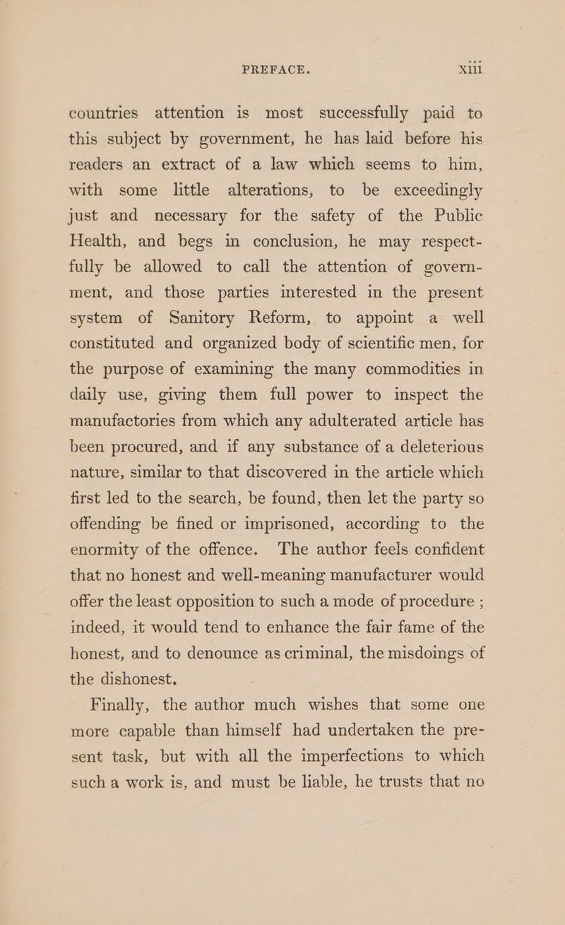 countries attention is most successfully paid to this subject by government, he has laid before his readers an extract of a law which seems to him, with some little alterations, to be exceedingly just and necessary for the safety of the Public Health, and begs in conclusion, he may respect- fully be allowed to call the attention of govern- ment, and those parties interested in the present system of Sanitory Reform, to appoit a _ well constituted and organized body of scientific men, for the purpose of examining the many commodities in daily use, giving them full power to inspect the manufactories from which any adulterated article has been procured, and if any substance of a deleterious nature, similar to that discovered in the article which first led to the search, be found, then let the party so offending be fined or imprisoned, according to the enormity of the offence. The author feels confident that no honest and well-meaning manufacturer would offer the least opposition to such a mode of procedure ; indeed, it would tend to enhance the fair fame of the honest, and to denounce as criminal, the misdoings of the dishonest. Finally, the author much wishes that some one more capable than himself had undertaken the pre- sent task, but with all the imperfections to which such a work is, and must be liable, he trusts that no