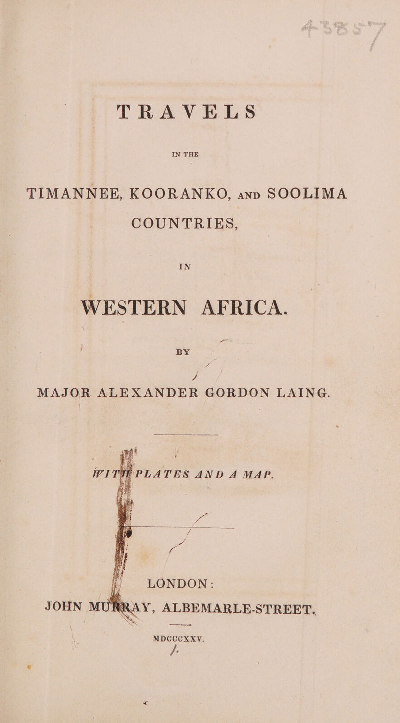 TRAVELS IN THE TIMANNEE, KOORANKO, ann SOOLIMA COUNTRIES, IN WESTERN AFRICA. BY os / MAJOR ALEXANDER GORDON LAING. : LONDON: RAY, ALBEMARLE-STREET, ee, MDCCCXXY,
