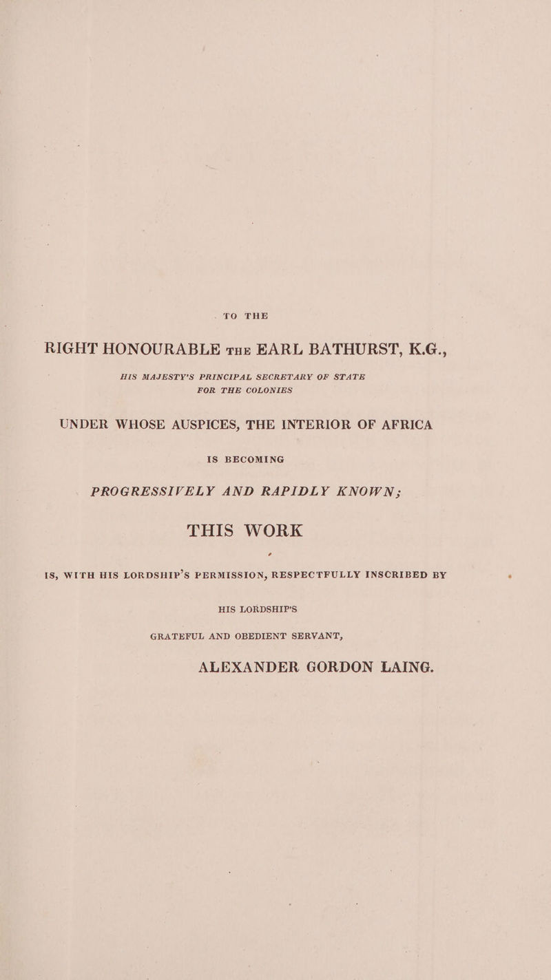 - TO THE RIGHT HONOURABLE tue EARL BATHURST, K.G., HIS MAJESTY'S PRINCIPAL SECRETARY OF STATE FOR THE COLONIES UNDER WHOSE AUSPICES, THE INTERIOR OF AFRICA IS BECOMING PROGRESSIVELY AND RAPIDLY KNOWN; THIS WORK eo IS, WITH HIS LORDSHIP’S PERMISSION, RESPECTFULLY INSCRIBED BY HIS LORDSHIP’S GRATEFUL AND OBEDIENT SERVANT, ALEXANDER GORDON LAING.