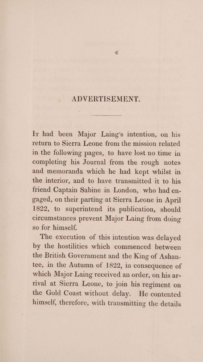 ADVERTISEMENT. Iv had been Major Laing’s intention, on his return to Sierra Leone from the mission related in the following pages, to have lost no time in completing his Journal from the rough notes and memoranda which he had kept whilst in the interior, and to have transmitted it to his friend Captain Sabine in London, who had en- gaged, on their parting at Sierra Leone in April 1822, to superintend its publication, should circumstances prevent Major Laing from doing so for himself. The execution of this intention was delayed by the hostilities which commenced between the British Government and the King of Ashan- tee, in the Autumn of 1822, in consequence of which Major Laing received an order, on his ar- rival at Sierra Leone, to join his regiment on _ the Gold Coast without delay. He contented himself, therefore, with transmitting the details