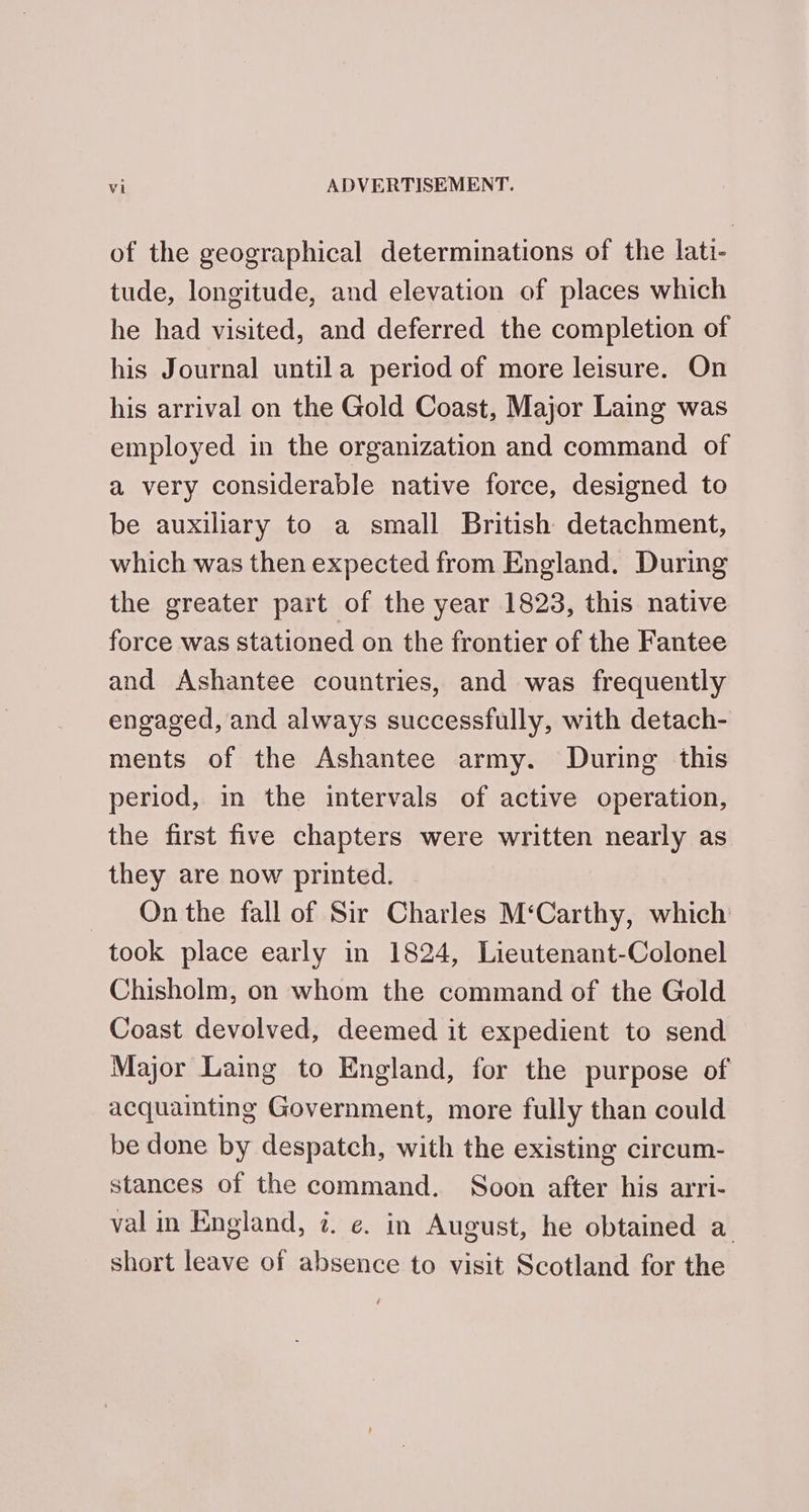 of the geographical determinations of the lati- tude, longitude, and elevation of places which he had visited, and deferred the completion of his Journal untila period of more leisure. On his arrival on the Gold Coast, Major Laing was employed in the organization and command of a very considerable native force, designed to be auxiliary to a small British detachment, which was then expected from England. During the greater part of the year 1823, this native force was stationed on the frontier of the Fantee and Ashantee countries, and was frequently engaged, and always successfully, with detach- ments of the Ashantee army. During this period, in the intervals of active operation, the first five chapters were written nearly as they are now printed. On the fall of Sir Charles M‘Carthy, which took place early in 1824, Lieutenant-Colonel Chisholm, on whom the command of the Gold Coast devolved, deemed it expedient to send Major Laing to England, for the purpose of acquainting Government, more fully than could be done by despatch, with the existing circum- stances of the command. Soon after his arri- val in England, 7. e. in August, he obtained a short leave of absence to visit Scotland for the