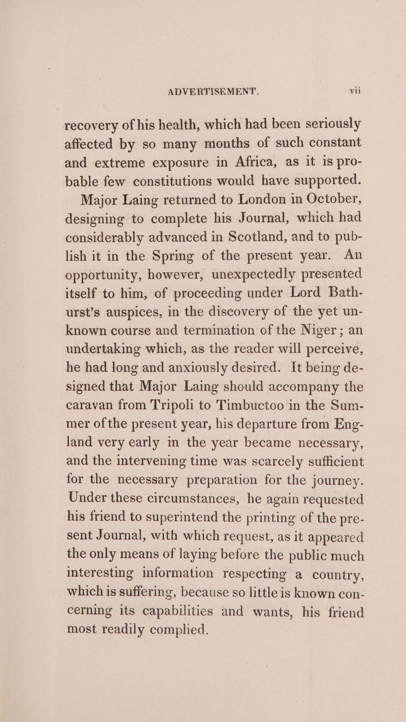 recovery of his health, which had been seriously affected by so many months of such constant and extreme exposure in Africa, as it 1s pro- bable few constitutions would have supported. Major Laing returned to London in October, designing to complete his Journal, which had considerably advanced in Scotland, and to pub- lish it in the Spring of the present year. An opportunity, however, unexpectedly presented itself to him, of proceeding under Lord Bath- urst’s auspices, in the discovery of the yet un- known course and termination of the Niger; an undertaking which, as the reader will perceive, he had long and anxiously desired. It being de- signed that Major Laing should accompany the caravan from Tripoli to Timbuctoo in the Sum- mer of the present year, his departure from Eng- land very early in the year became necessary, and the intervening time was scarcely sufficient for the necessary preparation for the journey. Under these circumstances, he again requested his friend to superintend the printing of the pre- sent Journal, with which request, as it appeared the only means of laying before the public much interesting information respecting a country, _ which is suffering, because so little is known con- cerning its capabilities and wants, his friend most readily complied.