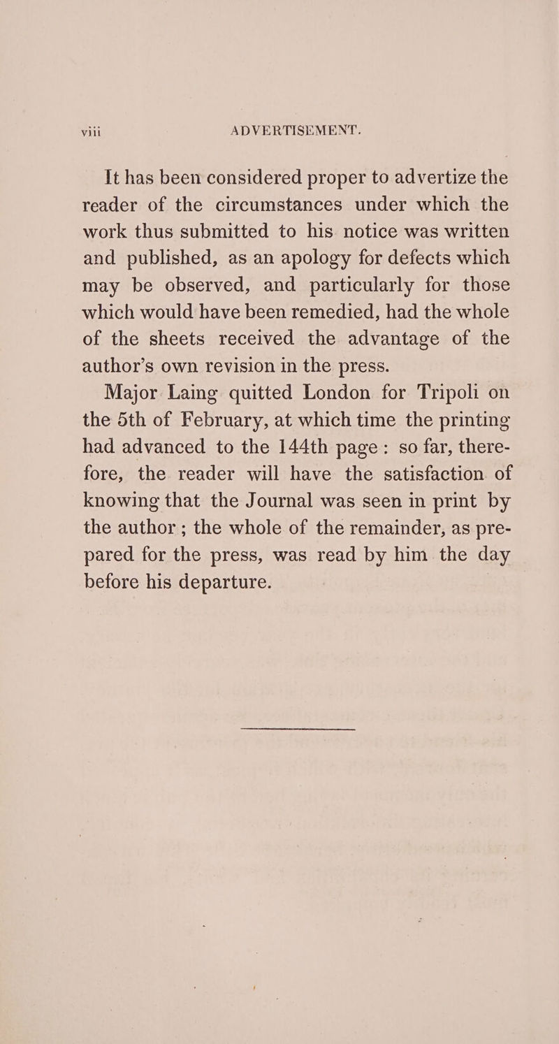It has been considered proper to advertize the reader of the circumstances under which the work thus submitted to his notice was written and published, as an apology for defects which may be observed, and particularly for those which would have been remedied, had the whole of the sheets received the advantage of the author’s own revision in the press. Major Laing quitted London for Tripoli on the 5th of February, at which time the printing had advanced to the 144th page: so far, there- fore, the reader will have the satisfaction. of knowing that the Journal was seen in print by the author ; the whole of the remainder, as pre- pared for the press, was read by him the day before his departure. :