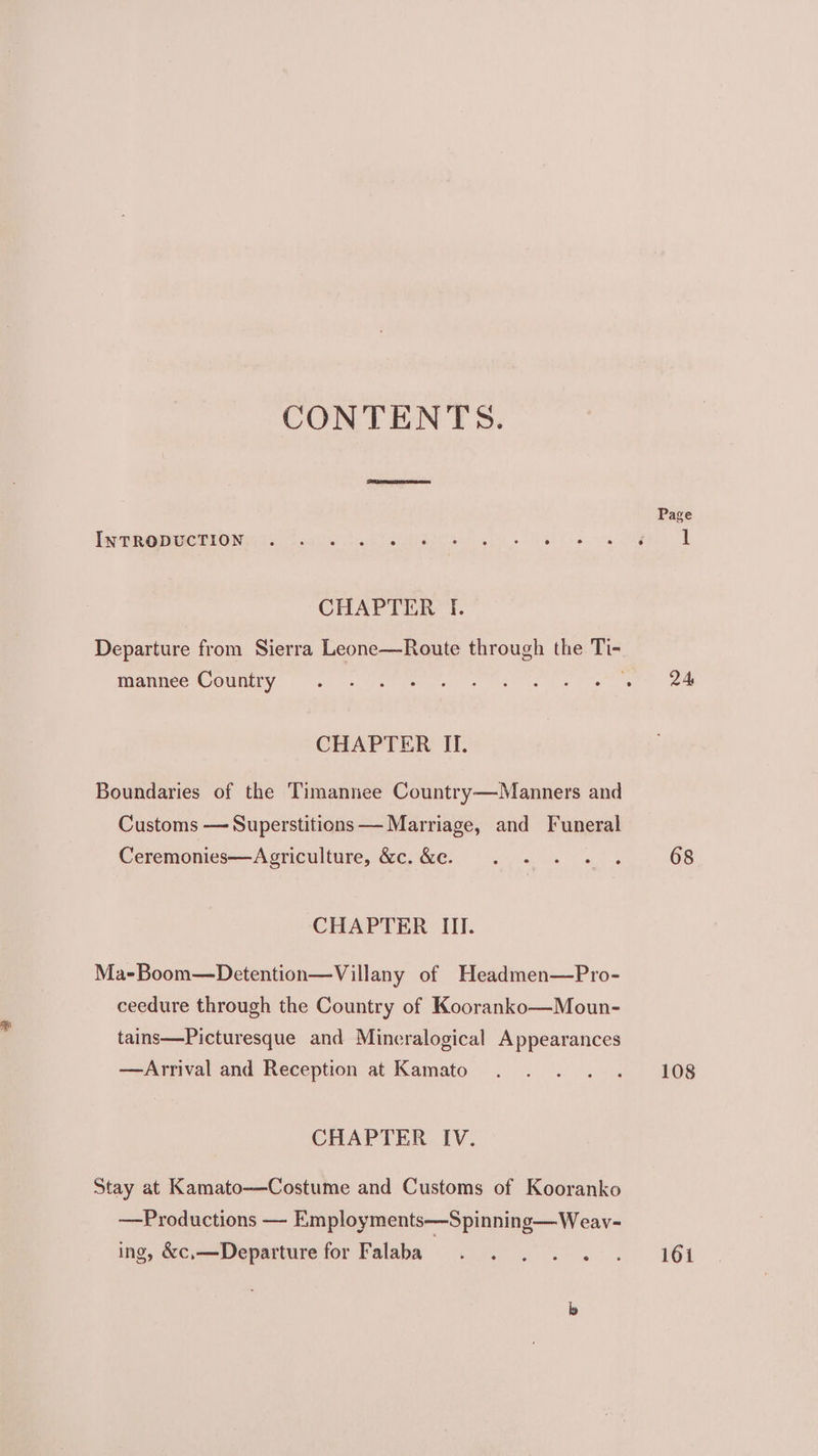 CONTENTS. INTRODUCTION CHAPTER I. mannee Country CHAPTER IL. Boundaries of the Timannee Country—Manners and Customs — Superstitions — Marriage, and Funeral Ceremonies—Agriculture, &amp;c. &amp;e. CHAPTER III. Ma-Boom—Detention—Villany of Headmen—Pro- ceedure through the Country of Kooranko—Moun- tains—Picturesque and Mineralogical Appearances —Arrival and Reception at Kamato CHAPTER IV. Stay at Kamato—-Costume and Customs of Kooranko —Productions — Employments—Spinning—Weav- ing, &amp;c,—Departure for Falaba Page 24 68 108 161