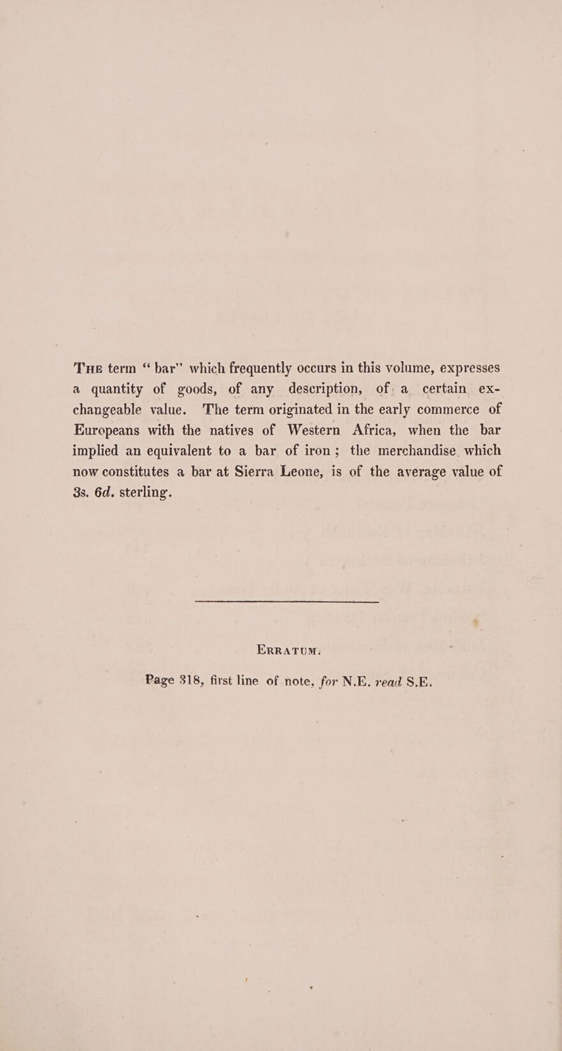 THe term “ bar” which frequently occurs in this volume, expresses a quantity of goods, of any description, of. a certain ex- changeable value. The term originated in the early commerce of Europeans with the natives of Western Africa, when the bar implied an equivalent to a bar of iron; the merchandise which now constitutes a bar at Sierra Leone, is of the average value of 3s. 6d. sterling. ERRATUM: Page 318, first line of note, for N.E. read S.E.