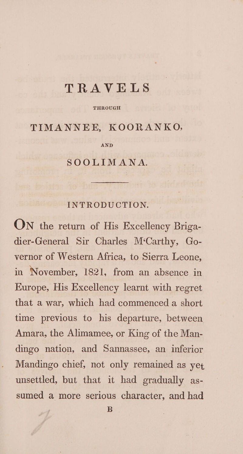 TRAVELS THROUGH TIMANNEE, KOORANKO, AND SOOLIMANA. INTRODUCTION, ON the return of His Excellency Briga- dier-General Sir Charles M‘Carthy, Go- vernor of Western Africa, to Sierra Leone, in November, 1821, from an absence in Europe, His Excellency learnt with regret that a war, which had commenced a short time previous to his departure, between Amara, the Alimamee, or King of the Man- dingo nation, and Sannassee, an inferior Mandingo chief, not only remained as yet unsettled, but that it had gradually as- sumed a more serious character, and had B