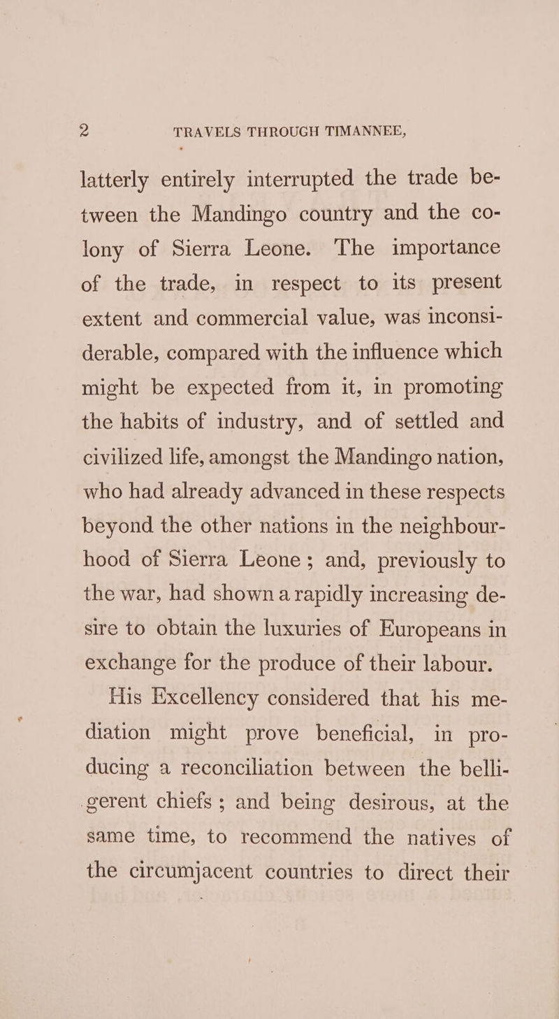 Pa TRAVELS THROUGH TIMANNEE, latterly entirely interrupted the trade be- tween the Mandingo country and the co- lony of Sierra Leone. The importance of the trade, in respect to its present extent and commercial value, was inconsi- derable, compared with the influence which might be expected from it, in promoting the habits of industry, and of settled and civilized life, amongst the Mandingo nation, who had already advanced in these respects beyond the other nations in the neighbour- hood of Sierra Leone; and, previously to the war, had shown a rapidly increasing de- sire to obtain the luxuries of Europeans in exchange for the produce of their labour. Tis Excellency considered that his me- diation might prove beneficial, in pro- ducing a reconciliation between the belli- gerent chiefs; and being desirous, at the same time, to recommend the natives of the circumjacent countries to direct their