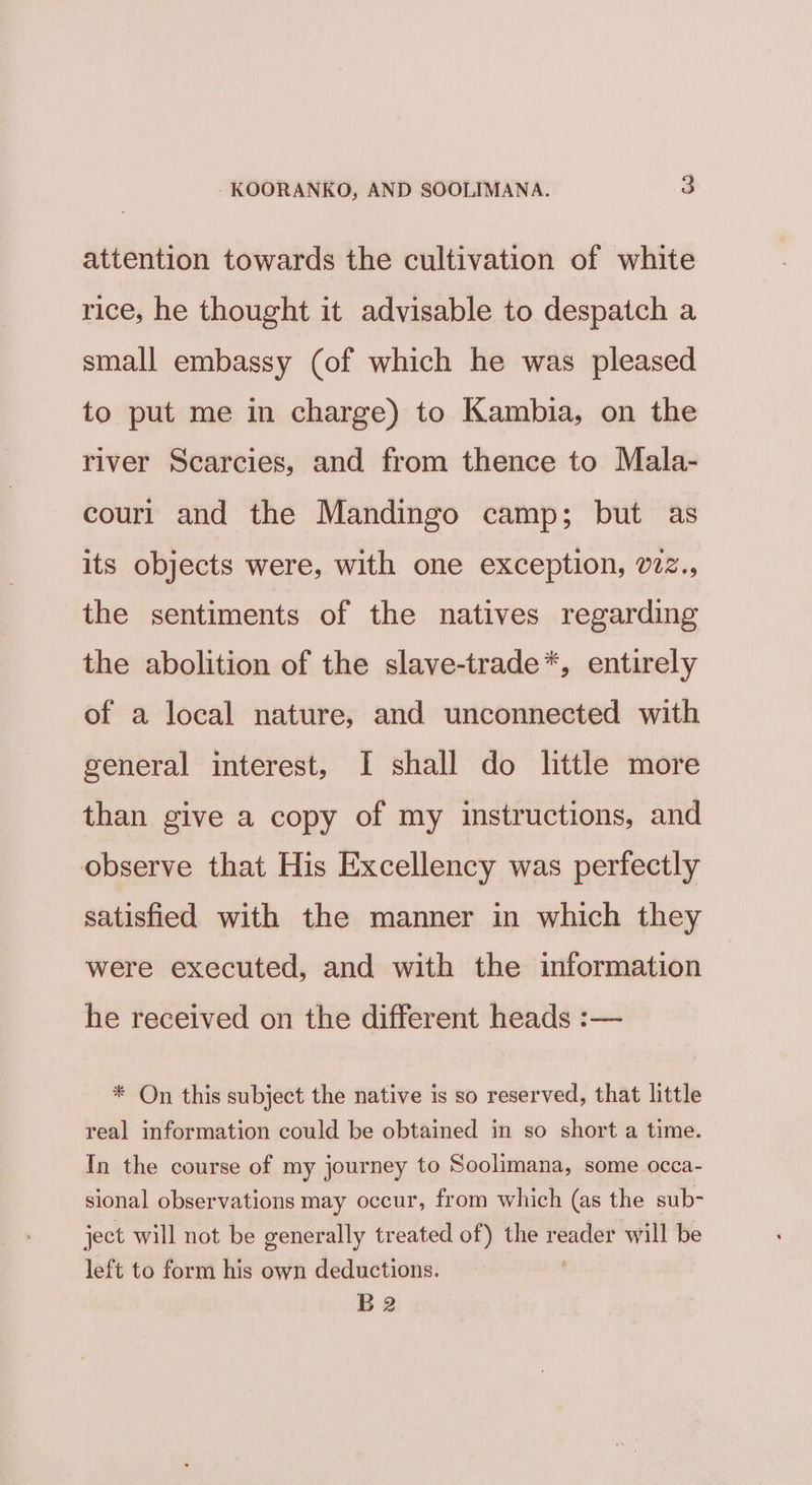 attention towards the cultivation of white rice, he thought it advisable to despatch a small embassy (of which he was pleased to put me in charge) to Kambia, on the river Scarcies, and from thence to Mala- couri and the Mandingo camp; but as its objects were, with one exception, v22., the sentiments of the natives regarding the abolition of the slave-trade*, entirely of a local nature, and unconnected with general interest, I shall do little more than give a copy of my instructions, and observe that His Excellency was perfectly satisfied with the manner in which they were executed, and with the information he received on the different heads :— * On this subject the native is so reserved, that little real information could be obtained in so short a time. In the course of my journey to Soolimana, some occa- sional observations may occur, from which (as the sub- ject will not be generally treated of) the sad will be left to form his own deductions. B2