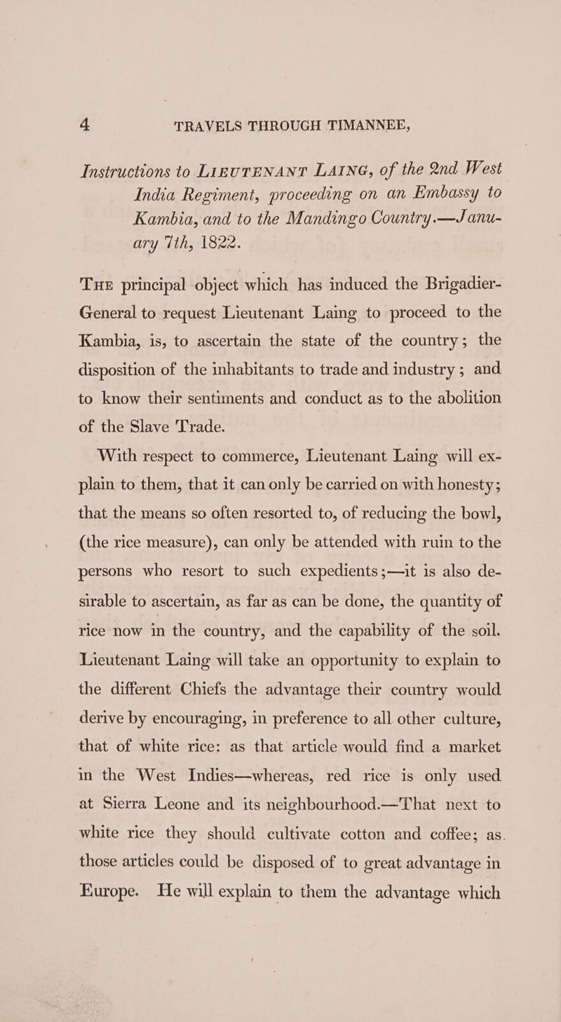 Instructions to LizuTENANT LAING, of the 2nd West India Regiment, proceeding on an Embassy to Kambia, and to the Mandingo Country.—J anu- ary 7th, 1822. THE principal object which has induced the Brigadier- General to request Lieutenant Laing to proceed. to the Kambia, is, to ascertain the state of the country; the disposition of the inhabitants to trade and industry ; and to know their sentiments and conduct as to the abolition of the Slave Trade. With respect to commerce, Lieutenant Laing will ex- plain to them, that it can only be carried on with honesty; that the means so often resorted to, of reducing the bowl, (the rice measure), can only be attended with ruin to the persons who resort to such expedients;—it is also de- sirable to ascertain, as far as can be done, the quantity of rice now in the country, and the capability of the soil. Lieutenant Laing will take an opportunity to explain to the different Chiefs the advantage their country would derive by encouraging, in preference to all other culture, that of white rice: as that article would find a market in the West Indies—whereas, red rice is only used. at Sierra Leone and its neighbourhood.—That next to white rice they should cultivate cotton and coffee; as. those articles could be disposed of to great advantage in Europe. He will explain to them the advantage which