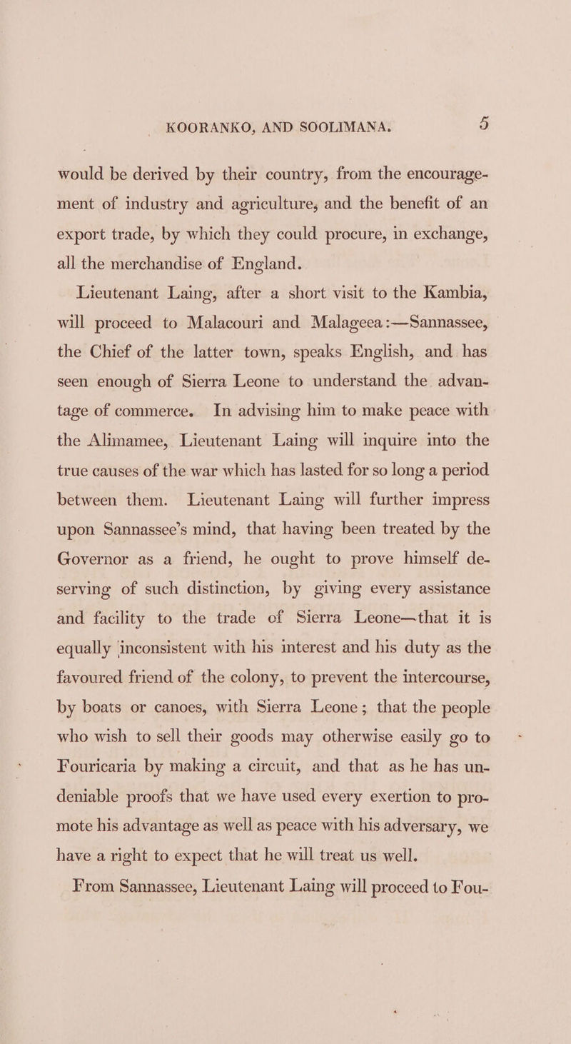 would be derived by their country, from the encourage- ment of industry and agriculture, and the benefit of an export trade, by which they could procure, in exchange, all the merchandise of England. Lieutenant Laing, after a short visit to the Kambia, will proceed to Malacouri and Malageea:—Sannassee, the Chief of the latter town, speaks English, and_ has seen enough of Sierra Leone to understand the advan- tage of commerce. In advising him to make peace with the Mie iaetor Lieutenant Laing will inquire into the true causes of the war which has lasted for so long a period between them. Lieutenant Laing will further impress upon Sannassee’s mind, that having been treated by the Governor as a friend, he ought to prove himself de- serving of such distinction, by giving every assistance and facility to the trade ef Sierra Leone—that it is equally inconsistent with his interest and his duty as the favoured friend of the colony, to prevent the intercourse, by boats or canoes, with Sierra Leone; that the people who wish to sell their goods may otherwise easily go to Fouricaria by making a circuit, and that as he has un- deniable proofs that we have used every exertion to pro- mote his advantage as well as peace with his adversary, we have a right to expect that he will treat us well. From Sannassee, Lieutenant Laing will proceed to Fou-