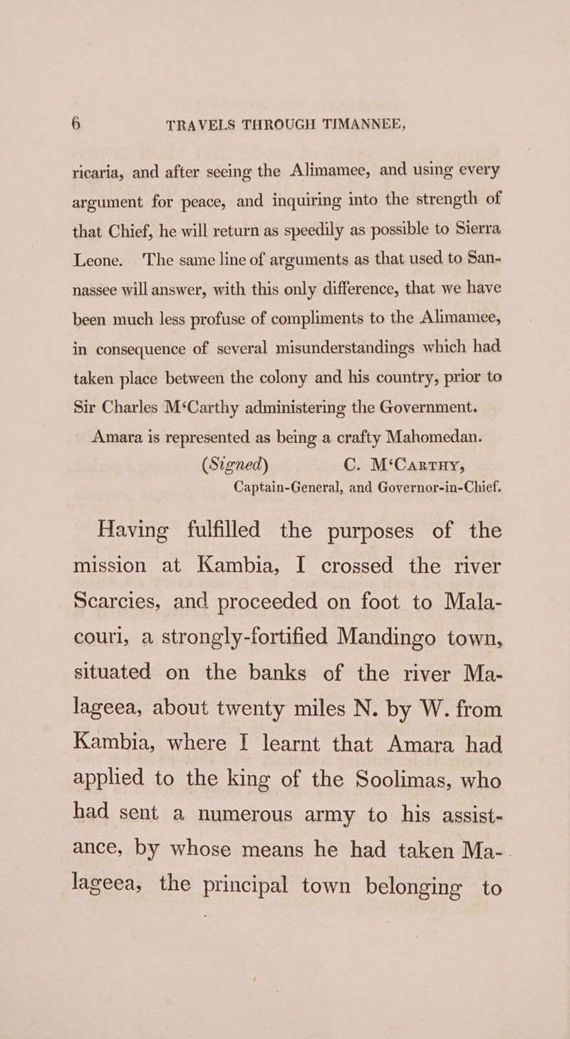 ricaria, and after seeing the Alimamee, and using every argument for peace, and inquiring into the strength of that Chief, he will return as speedily as possible to Sierra Leone. ‘The same line of arguments as that used to San- nassee will answer, with this only difference, that we have been much less profuse of compliments to the Alimamee, in consequence of several misunderstandings which had taken place between the colony and his country, prior to Sir Charles M‘Carthy administering the Government. Amara is represented as being a crafty Mahomedan. (Signed) C. M‘Cartuy, Captain-General, and Governor-in-Chief. Having fulfilled the purposes of the mission at Kambia, I crossed the river Scarcies, and proceeded on foot to Mala- couri, a strongly-fortified Mandingo town, situated on the banks of the river Ma- lageea, about twenty miles N. by W. from Kambia, where I learnt that Amara had applied to the king of the Soolimas, who had sent a numerous army to his assist- ance, by whose means he had taken Ma-. lageea, the principal town belonging to