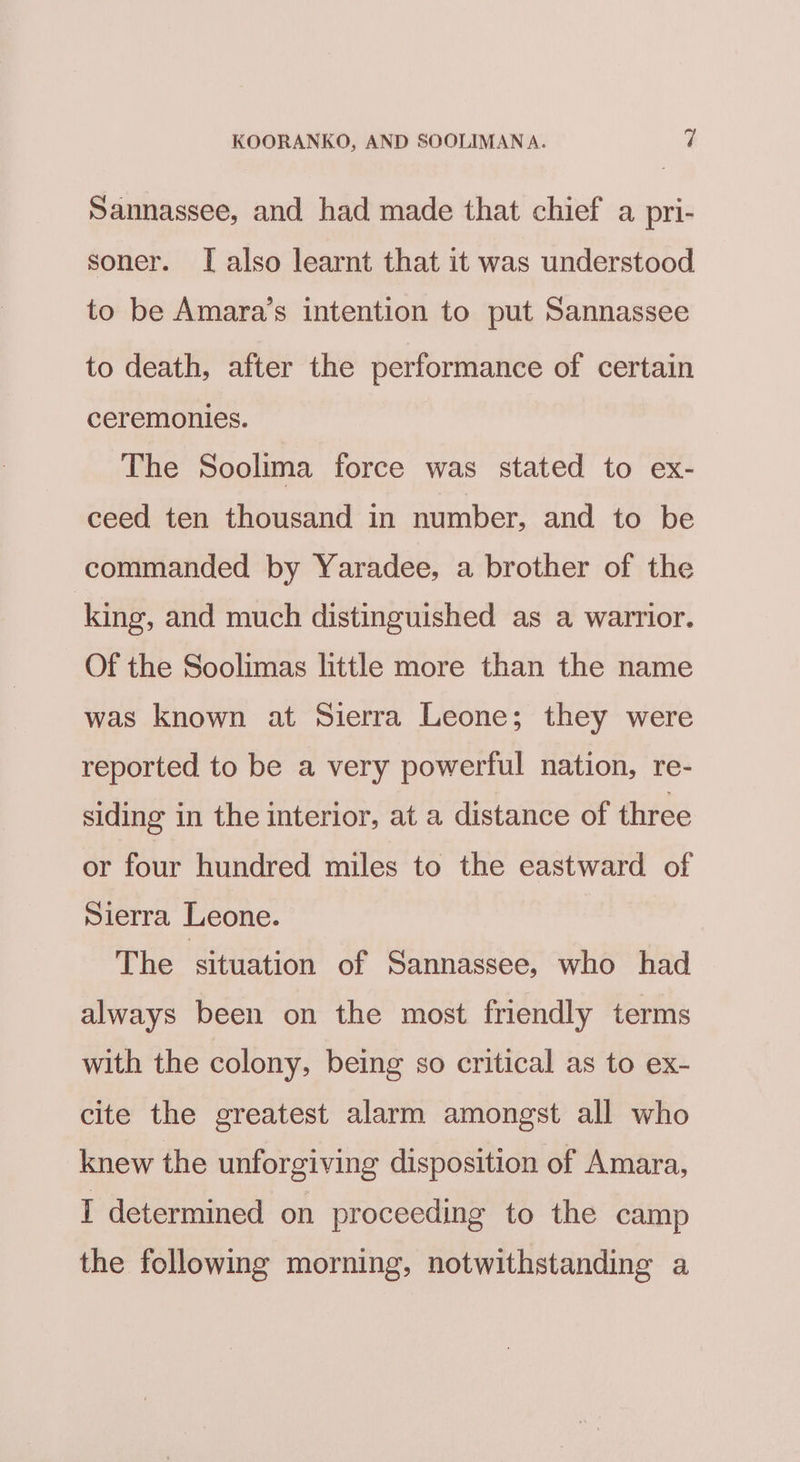 Sannassee, and had made that chief a. pri- soner. I also learnt that it was understood to be Amara’s intention to put Sannassee to death, after the performance of certain ceremonies. The Soolima force was stated to ex- ceed ten thousand in number, and to be commanded by Yaradee, a brother of the king, and much distinguished as a warrior. Of the Soolimas little more than the name was known at Sierra Leone; they were reported to be a very powerful nation, re- siding in the interior, at a distance of three or four hundred miles to the eastward of Sierra Leone. The situation of Sannassee, who had always been on the most friendly terms with the colony, being so critical as to ex- cite the greatest alarm amongst all who knew the unforgiving disposition of Amara, I determined on proceeding to the camp the following morning, notwithstanding a