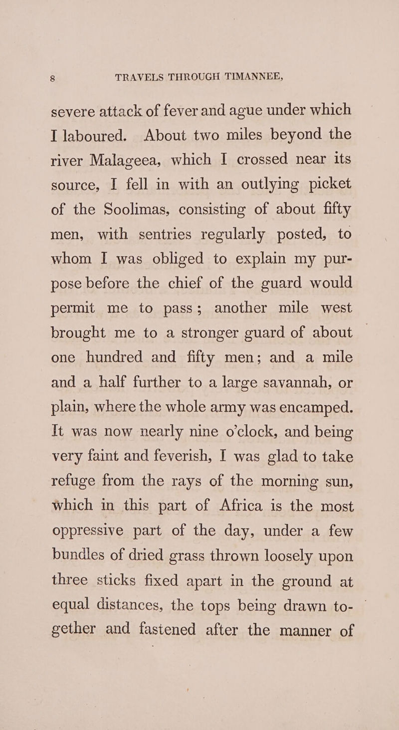 severe attack of fever and ague under which I laboured. About two miles beyond the river Malageea, which I crossed near its source, I fell in with an outlying picket of the Soolimas, consisting of about fifty men, with sentries regularly posted, to whom I was obliged to explain my pur- pose before the chief of the guard would permit me to pass; another mile west brought me to a stronger guard of about one hundred and fifty men; and a mile and a half further to a large savannah, or plain, where the whole army was encamped. It was now nearly nine o’clock, and being very faint and feverish, I was glad to take refuge from the rays of the morning sun, which in this part of Africa is the most oppressive part of the day, under a few bundles of dried grass thrown loosely upon three sticks fixed apart in the ground at equal distances, the tops being drawn to- — gether and fastened after the manner of