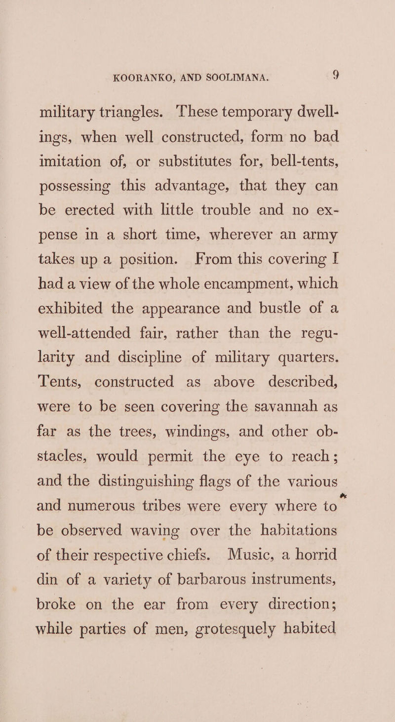 military triangles. These temporary dwell- ings, when well constructed, form no bad imitation of, or substitutes for, bell-tents, possessing this advantage, that they can be erected with little trouble and no ex- pense in a short time, wherever an army takes up a position. From this covering [ had a view of the whole encampment, which exhibited the appearance and bustle of a well-attended fair, rather than the regu- larity and discipline of military quarters. Tents, constructed as above described, were to be seen covering the savannah as far as the trees, windings, and other ob- stacles, would permit the eye to reach; and the distinguishing flags of the various and numerous tribes were every where to” be observed waving over the habitations of their respective chiefs. Music, a horrid din of a variety of barbarous instruments, broke on the ear from every direction; while parties of men, grotesquely habited