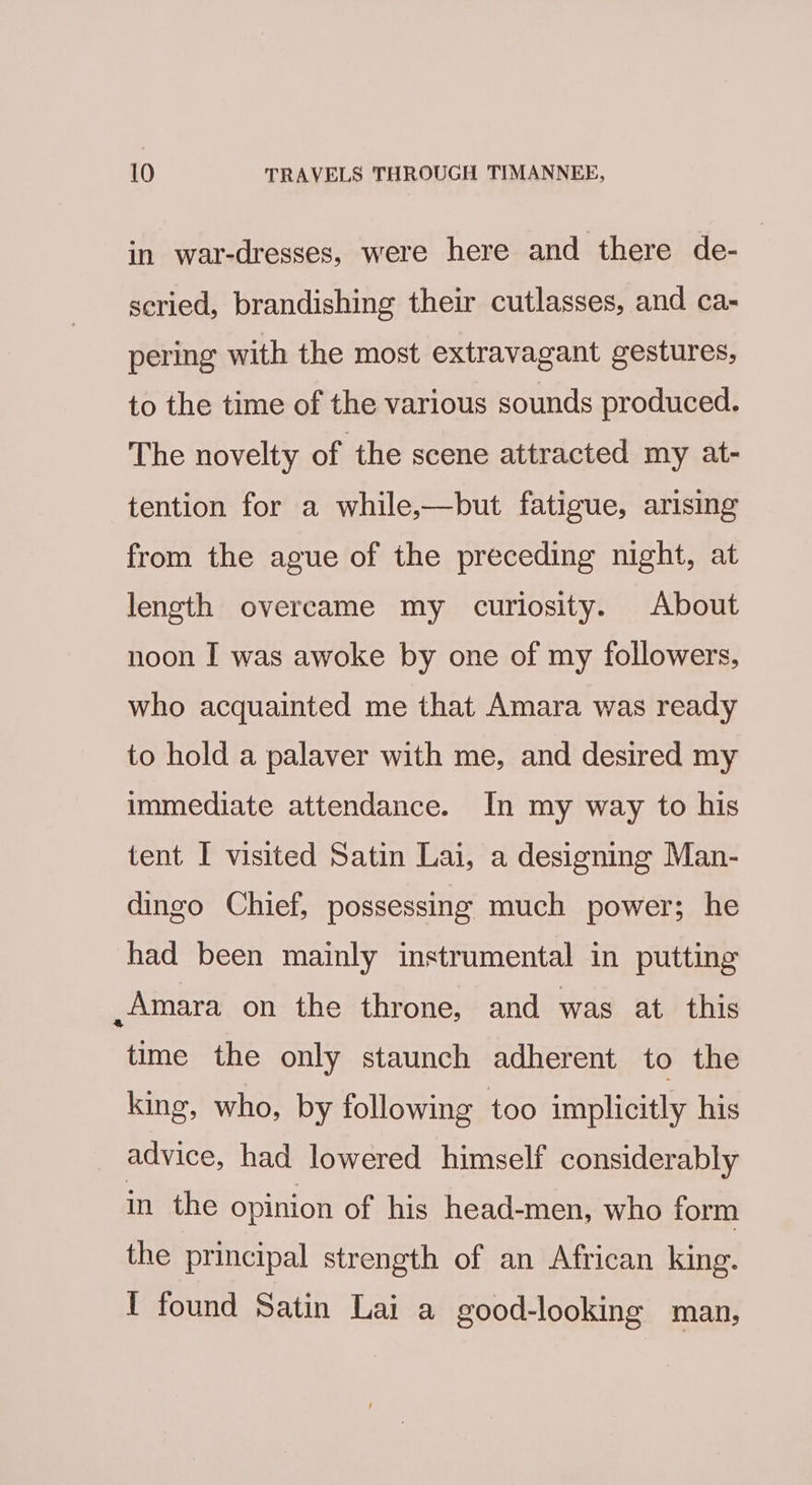 in war-dresses, were here and there de- seried, brandishing their cutlasses, and ca- pering with the most extravagant gestures, to the time of the various sounds produced. The novelty of the scene attracted my at- tention for a while,—but fatigue, arising from the ague of the preceding night, at length overcame my curiosity. About noon I was awoke by one of my followers, who acquainted me that Amara was ready to hold a palaver with me, and desired my immediate attendance. In my way to his tent I visited Satin Lai, a designing Man- dingo Chief, possessing much power; he had been mainly instrumental in putting Amara on the throne, and was at this time the only staunch adherent to the king, who, by following too implicitly his advice, had lowered himself considerably in the opinion of his head-men, who form the principal strength of an African king. I found Satin Lai a good-looking man,