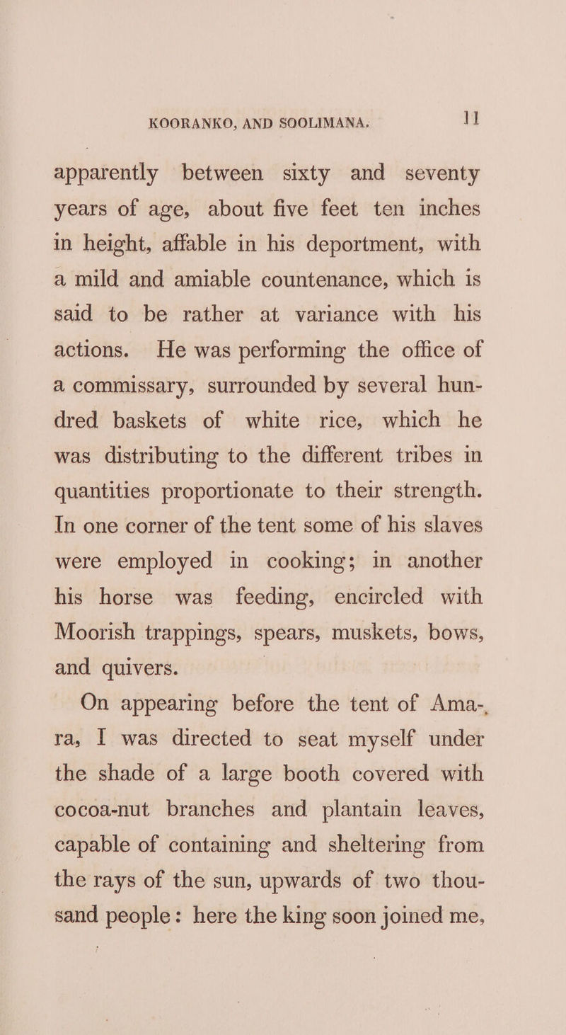 apparently between sixty and seventy years of age, about five feet ten inches in height, affable in his deportment, with a mild and amiable countenance, which is said to be rather at variance with his actions. He was performing the office of a commissary, surrounded by several hun- dred baskets of white rice, which he was distributing to the different tribes in quantities proportionate to their strength. In one corner of the tent some of his slaves were employed in cooking; in another his horse was feeding, encircled with Moorish trappings, spears, muskets, bows, and quivers. . On appearing before the tent of Ama-, ra, I was directed to seat myself under the shade of a large booth covered with cocoa-nut branches and plantain leaves, capable of containing and sheltering from the rays of the sun, upwards of two thou- sand people: here the king soon joined me,